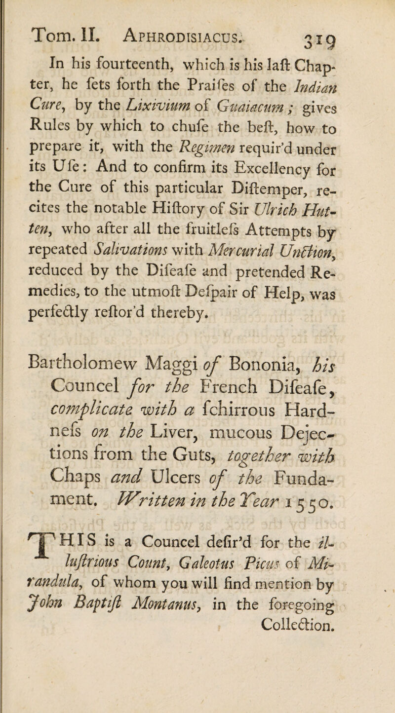 In his fourteenth, which is his laft Chap¬ ter, he fets forth the Praifes of the Indian Cure, by the Lixivium of Gmiacum ; gives Rules by which to chufe the beft, how to prepare it, with the Regimen requir’d under its U fe: And to confirm its Excellency for the Cure of this particular Diftemper, re¬ cites the notable Hiftory of Sir Ulrich Hut- ten, who after all the fruitlefs Attempts by- repeated Salivations with Mercurial UnBion, reduced by the Difeafe and pretended Re¬ medies, to the utmoft Delpair of Help, was perfedly reftor'd thereby. Bartholomew Maggi of Bononia, his Councel for the French Difeafe, complicate with a fchirrous Harci¬ ne fs on the Liver, mucous Dejec¬ tions from the Guts, together with Chaps and Ulcers of the Funda¬ ment. TVritten in the Year 1550. HT HIS is a Councel defir’d for the il- luflrious Count, Galeotus Picus of Mi- randula, of whom you will find mention by John Baptift Montanus, in the foregoing Colle&ion.