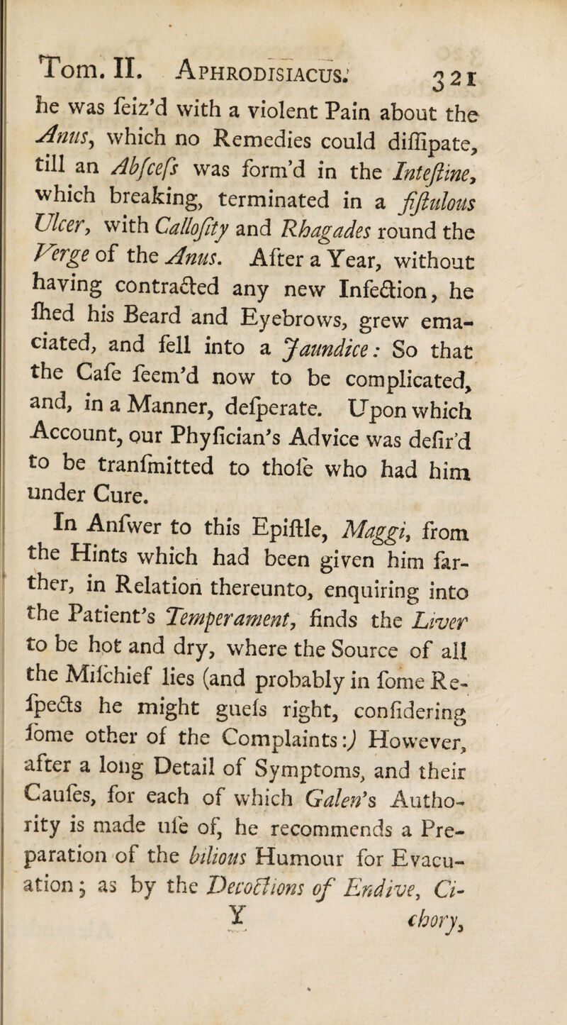 321 he was feiz’d with a violent Pain about the Anns, which no Remedies could diffipate, till an Abfcefs was form’d in the InteJUne, which breaking, terminated in a fijiulous Ulcer, with Callojity and Rhagades round the Uerge of the Anus. After a Year, without haying contracted any new Infe&ion, he Ihed his Beard and Eyebrows, grew ema¬ ciated, and fell into a Jaundice: So that the Cafe feem'd now to be complicated, and, in a Manner, defperate. Upon which Account, our Phyfician's Advice was defir’d to be tranfmitted to thole who had him under Cure. In Anfwer to this EpifHe, Maggi, from the Hints which had been given him far¬ ther, in Relation thereunto, enquiring into the Patient's Temperament, finds the Liver to be hot and dry, where the Source of all the Milchief lies (and probably in fome Re- Ipefts he might guefs right, confidering fome other of the Complaints:) However, after a long Detail of Symptoms, and their Caules, for each of which Galen's Autho¬ rity is made ufe of, he recommends a Pre¬ paration of the bilious Humour for Evacu¬ ation ; as by the Deco ft ions of Endive, G- Y chory,