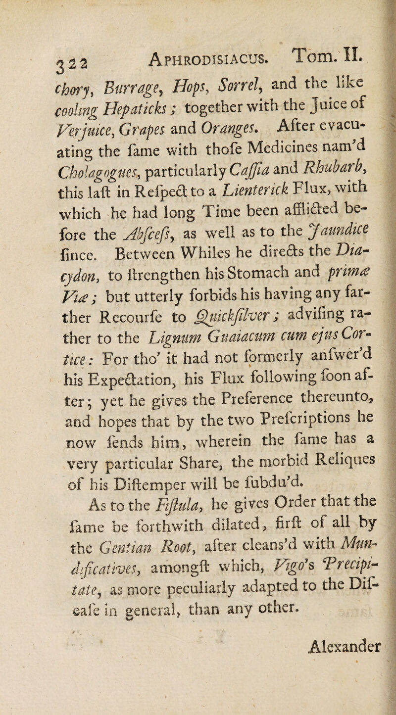 chory, Barrage, Hops, Sorrel, and the like cooling Hepaticks; together with the Juice of Verjuice, Grapes and Oranges. After evacu¬ ating the fame with thofe Medicines nam'd Cbolagognes, particularly Cajjia and Rhubarb, this laft in Refpe&to a Lientenck Flux, with which he had long Time been affii&ed be¬ fore the Abjcejs, as well as to the jfaundice fince. Between Whiles he direfts the Dia- cjdon, to ftrengthen his Stomach and priwite Vue ; but utterly forbids his having any far¬ ther Recourfe to Quickfilver; advifing ra¬ ther to the Lignum Guaiacum cum ejusCoi- tice: For tho* it had not formerly anfwerd his Expectation, his Flux following foon af¬ ter ; yet he gives the Preference thereunto, and hopes that by the two Prefcriptions he now fends him, wherein the fame has a very particular Share, the morbid Reliques of his Biftemper will be fubdu'd. As to the Fijlula, he gives Order that the fame be forthwith dilated, fir ft of all by the Gentian Root, after cleans'd with Man- dificaiives, amongft which, Vigo's ‘Precipi¬ tate, as more peculiarly adapted to the Dil- eafe in general, than any other. Alexander