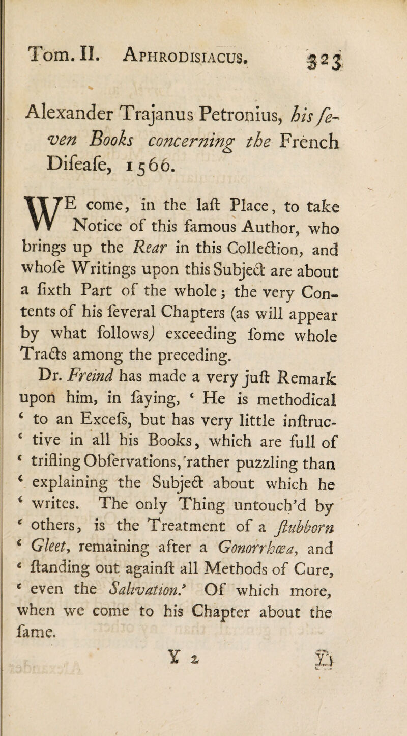 * Alexander Trajanus Petronius, his fe- ven Books concerning the French Difeafe, 1566. WE come, in the laft Place, to take Notice of this famous Author, who brings up the Rear in this Collection, and whole Writings upon this Subject are about a fixth Part of the whole; the very Con¬ tents of his feveral Chapters (as will appear by what follows^ exceeding feme whole Trads among the preceding. Dr. Freind has made a very juft Remark upon him, in faying, c He is methodical i to an Excefs, but has very little inftruc- c tive in all his Books, which are full of c trifling Obfervations, rather puzzling than c explaining the Subjed about which he 4 writes. The only Thing untouch'd by e others, is the Treatment of a Jtubborn € Gleet, remaining after a Gonorrhoea, and c ftanding out againft all Methods of Cure, c even the Salivation* Of which more, when we come to his Chapter about the fame.