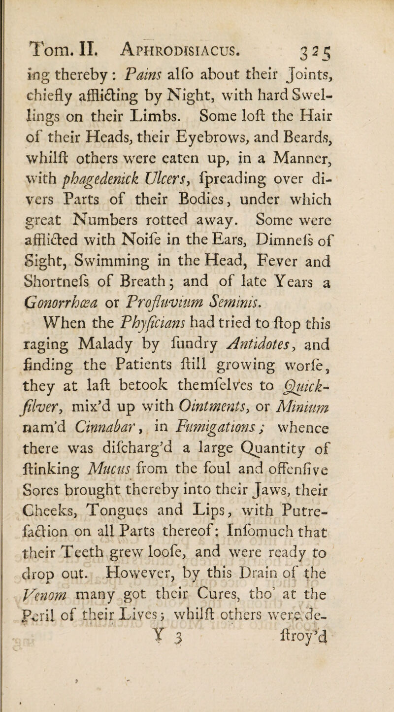 ing thereby: Pains alfo about their Joints, chiefly affli&ing by Night, with hard Swel¬ lings on their Limbs. Some loft the Hair of their Heads, their Eyebrows, and Beards, whilft others were eaten up, in a Manner, with phagedenick Ulcers, fpreading over di¬ vers Parts of their Bodies, under which great Numbers rotted away. Some were afflicted with Noife in the Ears, Dimnefs of Sight, Swimming in the Head, Fever and Shortnels of Breath; and of late Years a Gonorrhoea or Profluvium Seminis. When the Phyflcians had tried to flop this raging Malady by fundry Antidotes, and finding the Patients ftill growing worle, they at laft betook the ml elves to Quick- filver, mix'd up with Ointments, or Minium nam’d Cinnabar, in Fumigations; whence there was difeharg'd a large Quantity of ftinking Mucus from the foul and offenfive Sores brought thereby into their Jaws, their Cheeks, Tongues and Lips, with Putre¬ faction on all Parts thereof; Infomuch that their Teeth grew loofe, and were ready to drop out. However, by this Drain of the Venom many got their Cures, tho’ at the Peril of their Lives; whilft others werejle- Y 3 ftroyM