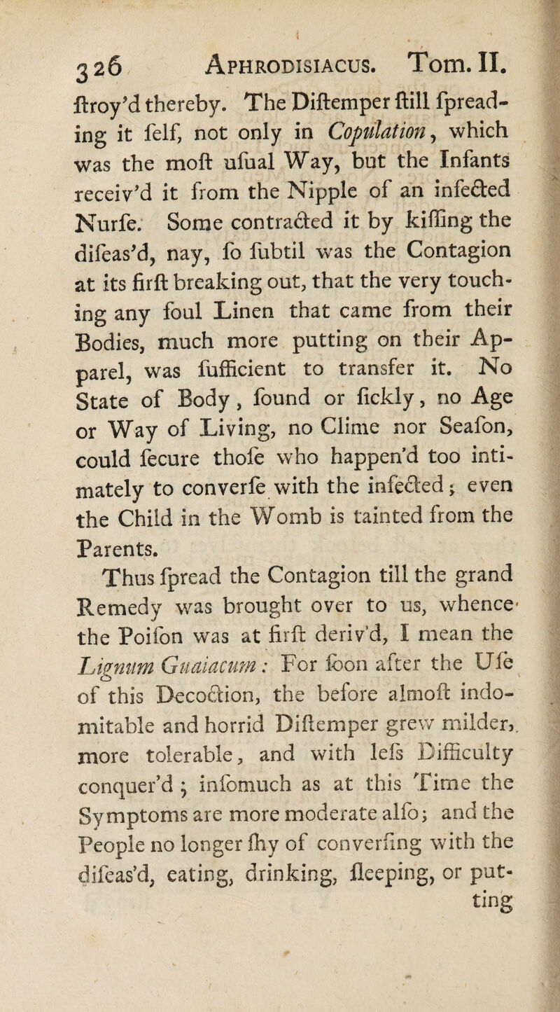 ftroy’d thereby. The Diftemper ftill fpread- ing it felf, not only in Copulation, which was the moft ufual Way, but the Infants receiv’d it from the Nipple of an infe&ed Nurfe. Some contra&ed it by killing the difeas’d, nay, fo fubtil was the Contagion at its firft breaking out, that the very touch¬ ing any foul Linen that came from their Bodies, much more putting on their Ap¬ parel, was fufficient to transfer it. No State of Body, found or fickly, no Age or Way of Living, no Clime nor Seafon, could fecure thofe who happen’d too inti¬ mately to converle with the infe&ed; even the Child in the Womb is tainted from the Parents. Thus fpread the Contagion till the grand Remedy wras brought over to us, whence the Poifon was at firft deriv’d, I mean the Lignum Guaiacum: For foon after the Uie of this Deco&ion, the before almoft indo¬ mitable and horrid Diftemper grew milder,, more tolerable, and with lels Difficulty conquer’d \ infomuch as at this Time the Symptoms are more moderate alfo; and the People no longer ftiy of converting with the difeas’d, eating, drinking, fleeping, or put¬ ting