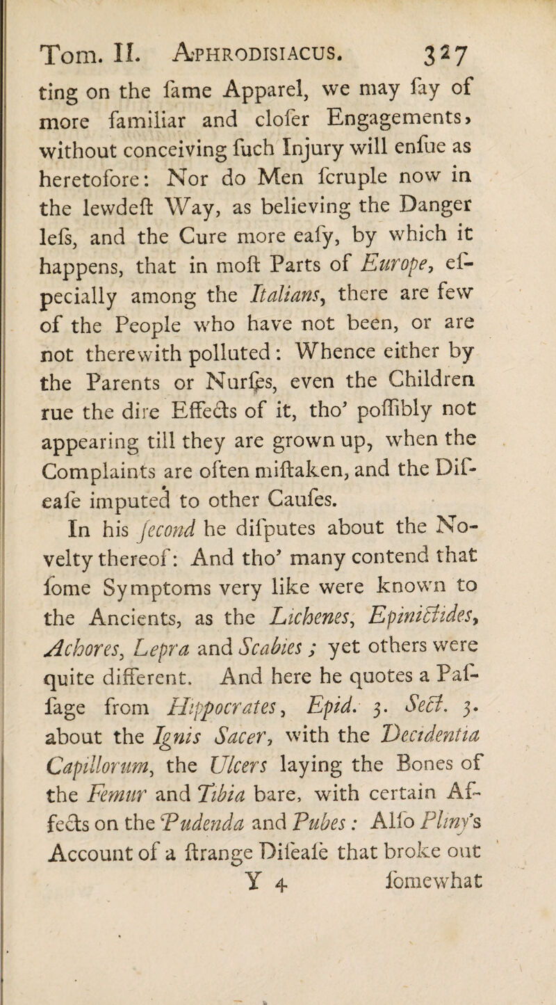 ting on the fame Apparel, we may fay of more familiar and clofer Engagements, without conceiving fuch Injury will enfue as heretofore: Nor do Men fcruple now in the levvdeft Way, as believing the Danger lels, and the Cure more eafy, by which it happens, that in mo ft Parts of Europe, ei- pecially among the Italians, there are few of the People who have not been, or are not therewith polluted : Whence either by the Parents or Nurlps, even the Children rue the dire Effects of it, tho' poffibly not appearing till they are grown up, when the Complaints are often miftaken, and the Dif- eafe imputed to other Caufes. In his jecond he difputes about the No¬ velty thereof: And tho* many contend that fome Symptoms very like were known to the Ancients, as the Lichenes, Epmittides, Achores, Lepra and Scabies; yet others were quite different. And here he quotes a Pal- fage from Hippocrates, Epid. 3. Sect, 3. about the Ignis Sacer, with the Decidentia Capillorum, the Ulcers laying the Bones of the Femur and Tibia bare, with certain Af¬ fects on the 'Pudenda and Pubes : Alfo Pliny's Account of a ftrange Difeale that broke out Y 4 fomewhat