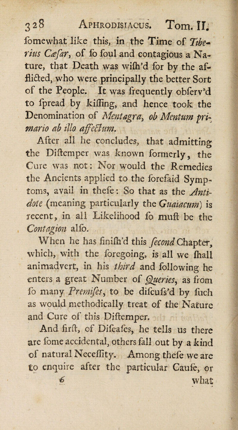 Ibmevvhat like this, in the Time of Ttbe~ tins Cafar, of lb foul and contagious a Na¬ ture, that Death was wifli’d for by the af- fli&ed, who were principally the better Sort of the People. It was frequently obferv’d to fpread by killing, and hence took the Denomination of Mentagra, ob Mentum pri¬ mario ab illo affeBurn. After all he concludes, that admitting the Diftemper was known formerly, the Cure was net: Nor would the Remedies the Ancients applied to the lorefaid Symp¬ toms, avail in thefe: So that as the Anti¬ dote (meaning particularly the Guaiactm) is recent, in all Likelihood fo muft be the Contagion alfo. When he has finilh’d this fecond Chapter, which, with the foregoing, is all we ftiall animadvert, in his third and following he enters a great Number of Queries, as from fo many Premifes, to be difeufs’d by fuch as would methodically treat of the Nature and Cure of this Diftemper. And firft, of Difeafes, he tells us there are fome accidental, others fall out by a kind of natural Neceffity. Among thefe we are to enquire after the particular Caule, or ^ what