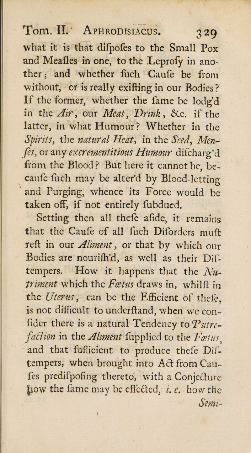 what it is that difpofes to the Small Pox and Mealies in one, to the Leprofy in ano¬ ther ; and whether fuch Caule be from without, or is really exifting in our Bodies ? If the former, whether the fame be lodg’d in the Air, our Meat, Drink, &c. if the latter, in what Humour? Whether in the Spirits, the natural Heat, in the Seed, Men- fes, or any excrementitious Humour difcharg’d from the Blood ? But here it cannot be, be- caufe fiich may be alter’d by Blood-letting and Purging, whence its Force would be taken off, if not entirely fubdued. Setting then all thefe afide, it remains that the Caufe of all fuch Diforders mud reft in our Aliment, or that by which our Bodies are nourilh’d, as well as their Difi tempers. How it happens that the Nu¬ triment which the Foetus draws in, whilft in the Uterus, can be the Efficient of thefe, is not difficult tounderftand, when w*e con- lider there is a natural Tendency to ‘Putre- faction in the Aliment fupplied to the Foetus9 and that fufficient to produce thefe Difi* tempers, when brought into Act from Can- fes predifpofing thereto, writh a Conjecture |iow the fame may be effected, u e. how the Semi-