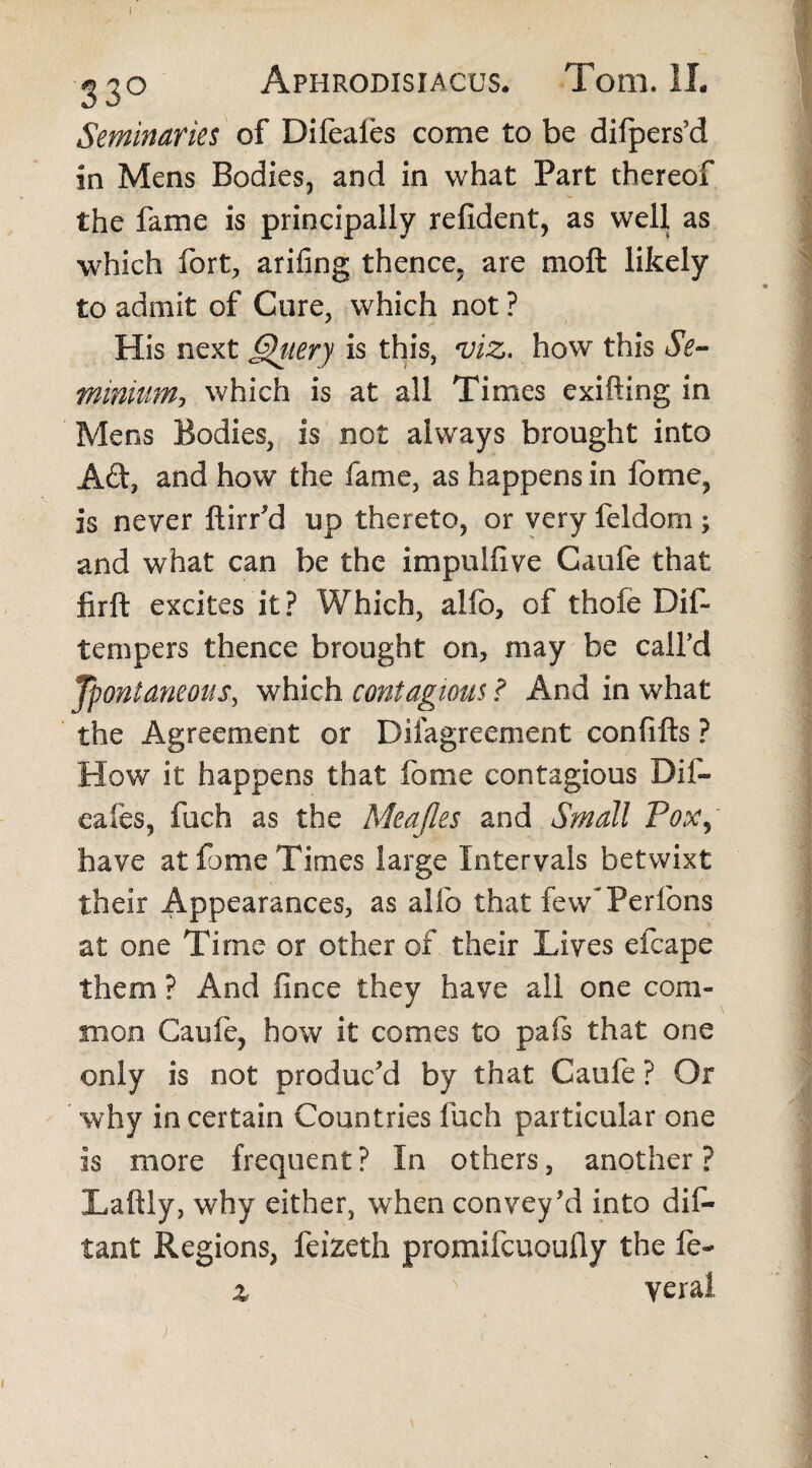 ( Aphrodisiacus. Tom. 1L Seminaries of Difeaies come to be difpers’d in Mens Bodies, and in what Part thereof the fame is principally refident, as well as which fort, arifing thence, are moft likely to admit of Cure, which not ? His next Qitery is this, viz, how this Se¬ minium, which is at all Times exifting in Mens Bodies, is not always brought into Ad, and how the fame, as happens in lome, is never ftirr’d up thereto, or very feldom ; and what can be the impnlfive Caufe that firft excites it? Which, alio, of thole Dif* tempers thence brought on, may be call’d Jpontaneous, which contagious ? And in what the Agreement or Difagreement confifts ? How it happens that forne contagious Dif- eafes, fuch as the McaJIes and Small Pox, have at fome Times large Intervals betwixt their Appearances, as alio that few* Perfons at one Time or other of their Lives efcape them ? And fince they have all one com¬ mon Caufe, how it comes to pafs that one only is not produc’d by that Caufe ? Or why in certain Countries fuch particular one is more frequent? In others, another? Laftly, why either, when convey'd into dis¬ tant Regions, feizeth promifcuoufiy the fe- % N yeral