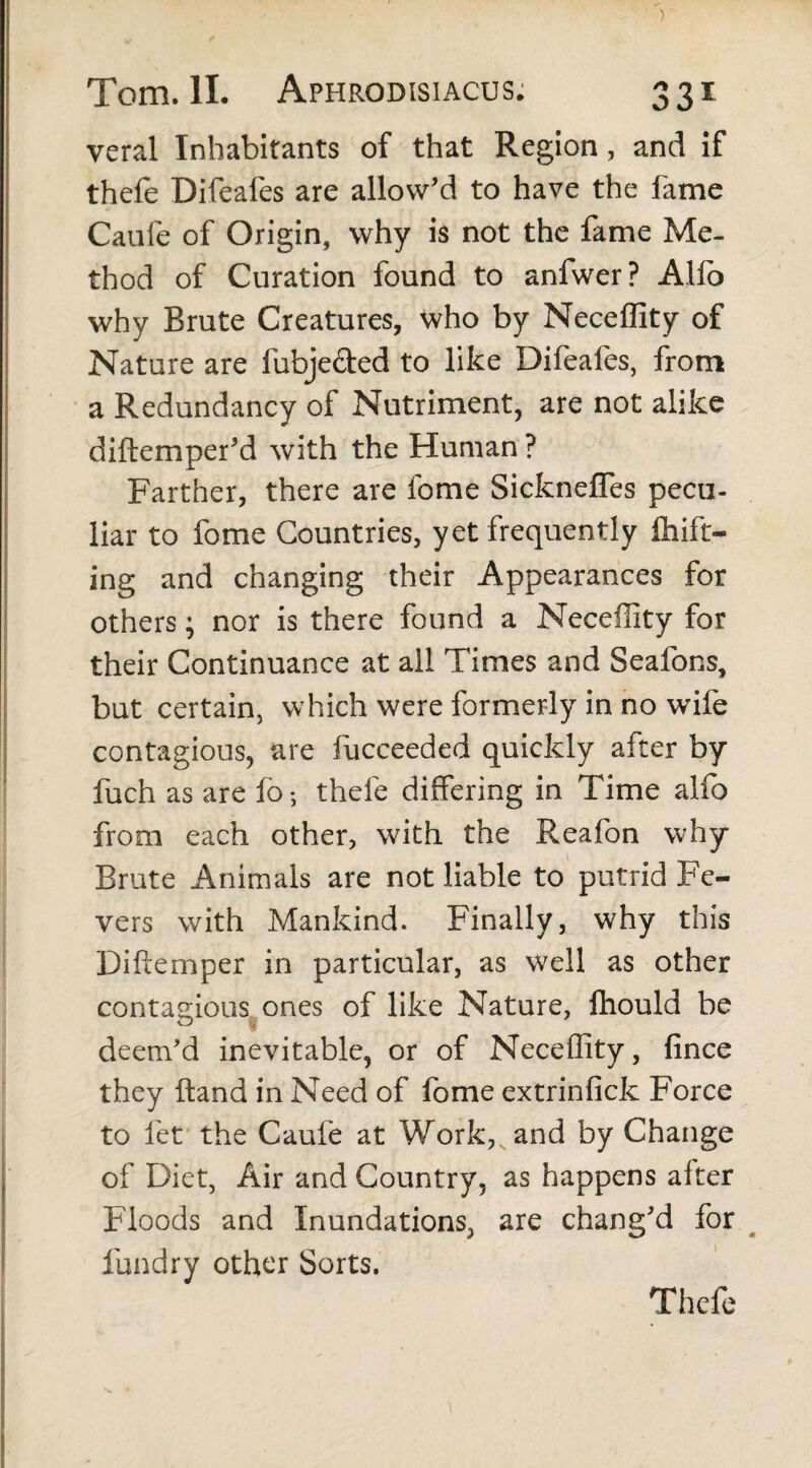 veral Inhabitants of that Region, and if thefe Difeafes are allow’d to have the fame Caufe of Origin, why is not the fame Me¬ thod of Curation found to anfwer? Alio why Brute Creatures, who by Neceffity of Nature are fubjefted to like Difeafes, from a Redundancy of Nutriment, are not alike diftemper’d with the Human ? Farther, there are fome Sickneffes pecu¬ liar to fome Countries, yet frequently Ihift- ing and changing their Appearances for others; nor is there found a Neceffity for their Continuance at all Times and Seafons, but certain, which were formerly in no wife contagious, are fucceeded quickly after by fuch as are fb; thefe differing in Time alio from each other, with the Reafon why Brute Animals are not liable to putrid Fe¬ vers with Mankind. Finally, why this Diftemper in particular, as well as other contagious ones of like Nature, fhould be deem'd inevitable, or of Neceffity, fince they ftand in Need of fome extrinfick Force to let the Caufe at Work, and by Change of Diet, Air and Country, as happens after Floods and Inundations, are chang'd for fundry other Sorts. Thefe