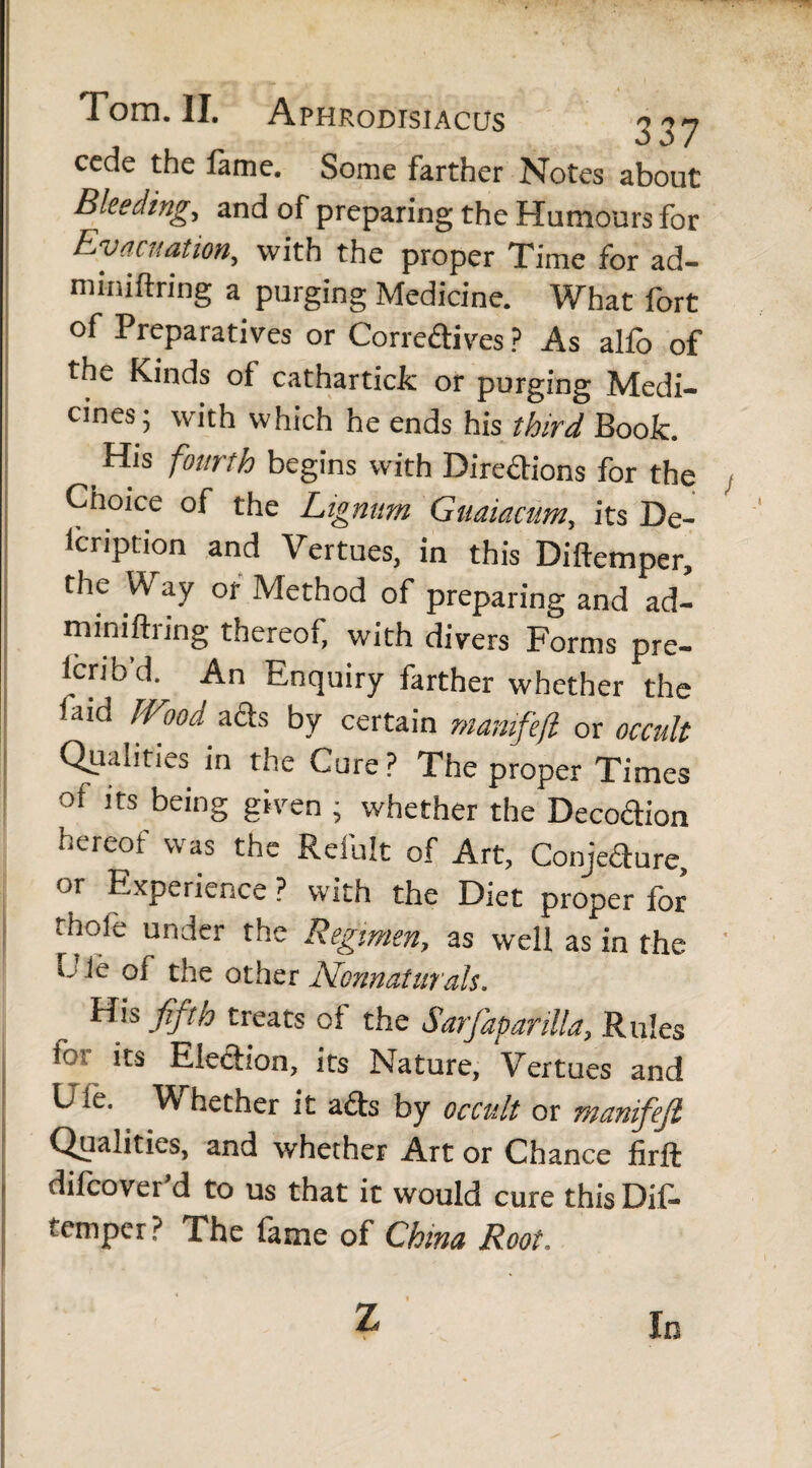 cede the fame. Some farther Notes about Bleeding, and of preparing the Humours for Evacuation, with the proper Time for ad- miniftring a purging Medicine. What fort of Preparatives or Correctives? As alfo of the Kinds of cathartick or purging Medi¬ cines; with which he ends his third Book. His fourth begins with Directions for the Choice of the Lignum Guaiamm, its De- lcription and Vertues, in this Diftemper, the \K ay or Method of preparing and ad- miniftiing thereof, with divers Forms pre¬ fer) b’d. An Enquiry farther whether the faid Wood, acts by certain mamfefl or occult Qualities in the Cure? The proper Times of its being given ; whether the Decodion hereof was the Refult of Art, ConjeCture, or Experience ? with the Diet proper for thole under the Regimen, as well as in the O' le of the other Ncnnatiirals. His fifth treats ol the Sarfapanlla, Rules for its Election, its Nature, Vertues and Ule. V hether it acts by occult or manifejl Qualities, and whether Art or Chance firft difoover d to us that it would cure this Dif- temper? The fame of China Root. z In