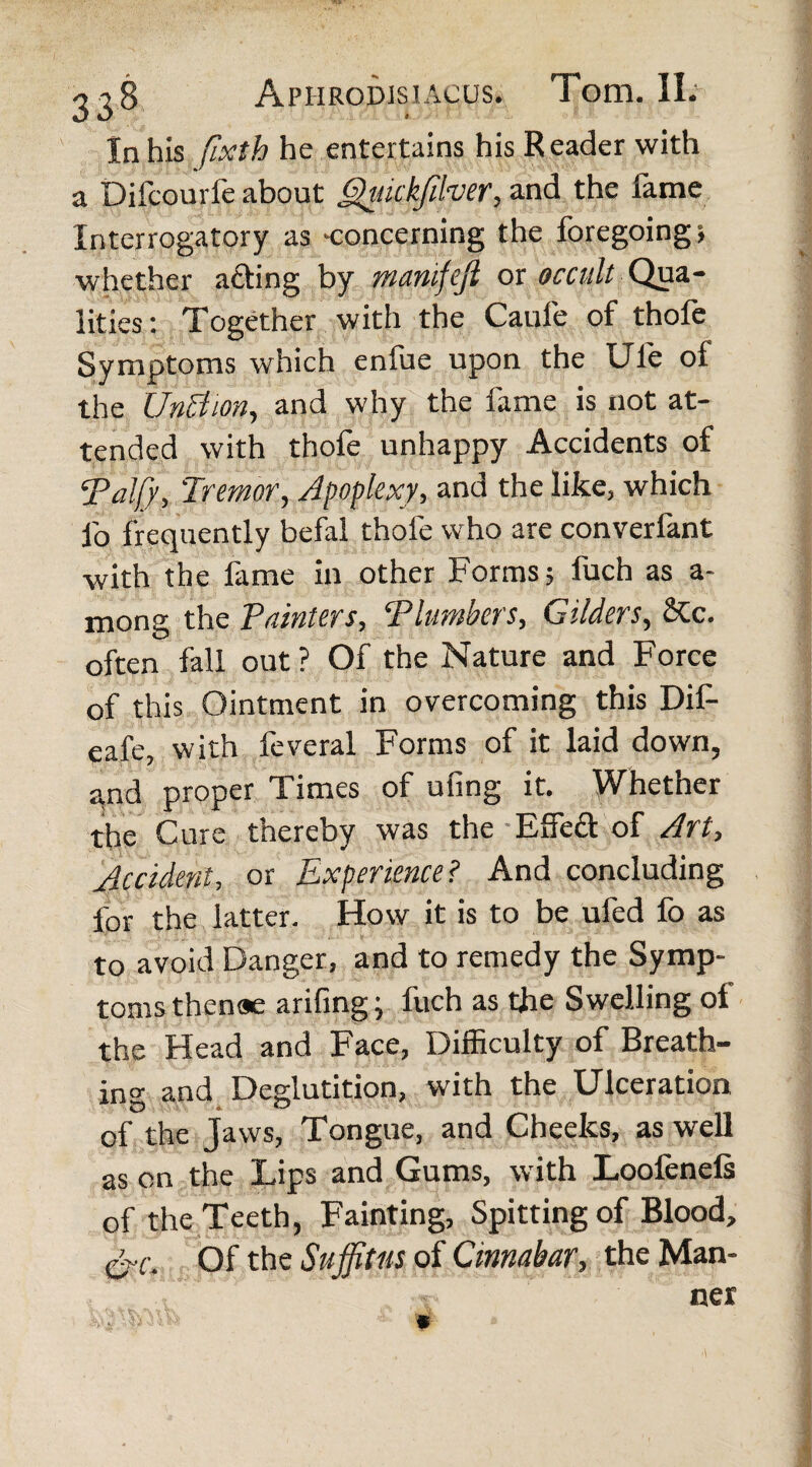 In his fixth he entertains his Reader with a Difcourfe about Quickfilver, and the fame Interrogatory as -concerning the foregoing > whether acting by manifejl or occult Qua¬ lities: Together with the Caule of thole Symptoms which enfue upon the Ule of the UnAion, and why the fame is not at¬ tended with thofe unhappy Accidents of ‘Palfy, Tremor, Apoplexy, and the like, which fo frequently befal thofe who are converfant with the fame in other Forms; fuch as a- mong the Painters, ‘Plumbers, Gilders, &c. often fall out? Of the Nature and Force of this Ointment in overcoming this Dif- eafe, with leveral Forms of it laid down, and proper Times of ufing it. Whether the Cure thereby was the Effeft of Art, Accident, or Experience? And concluding for the latter. How it is to be ufed fo as to avoid Danger, and to remedy the Symp¬ toms thenae arifing; fuch as the Swelling ol the Head and Face, Difficulty of Breath¬ ing and Deglutition, with the Ulceration of the Jaws, Tongue, and Cheeks, as well as on the Lips and Gums, with Loolenels of the Teeth, Fainting, Spitting of Blood, Of the Suffitus of Cinnabar, the Man¬ ner