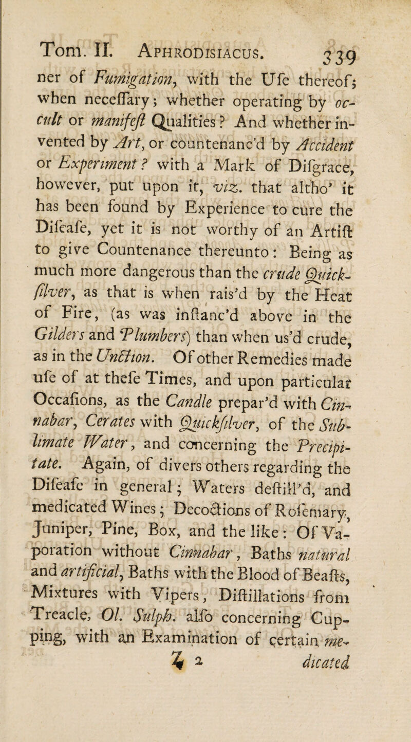 ner of Fumigation, with the Ufe thereof; when neceflary; whether operating by oc¬ cult or manifefl Qualities ? And whether in¬ vented by Art, or countenanc'd by Accident or Experiment ? with a Mark of Difgrace, however, put upon it, viz. that altho’ it has been found by Experience to cure the Difeafe, yet it is not worthy of an Artift to give Countenance thereunto: Being as much more dangerous than the crude §uick- filver, as that is when rais’d by the Heat of Fire, (as was inftanc’d above in the Gilders and *Plumbers) than when us’d crude, as in the Unchon. Of other Remedies made ufe of at thefe Times, and upon particular Qccafions, as the Candle prepar’d with Cin¬ nabar, Cerates with Quickjilver, of the Sub¬ limate Water, and concerning the Precipi¬ tate. Again, of divers others regarding the Difeafe in general; Waters deflat'd, and medicated Wines; Decoflions of Rofemary, Juniper, Pine, Box, and the like: Of Va- poration without Cinnabar, Baths natural and artificial, Baths with the Blood of Beafts, Mixtures with Vipers, Diftillations from Treacle, 01. Sulph. alio concerning Cup- ping, with an Examination of certain, me- % 2 dicated