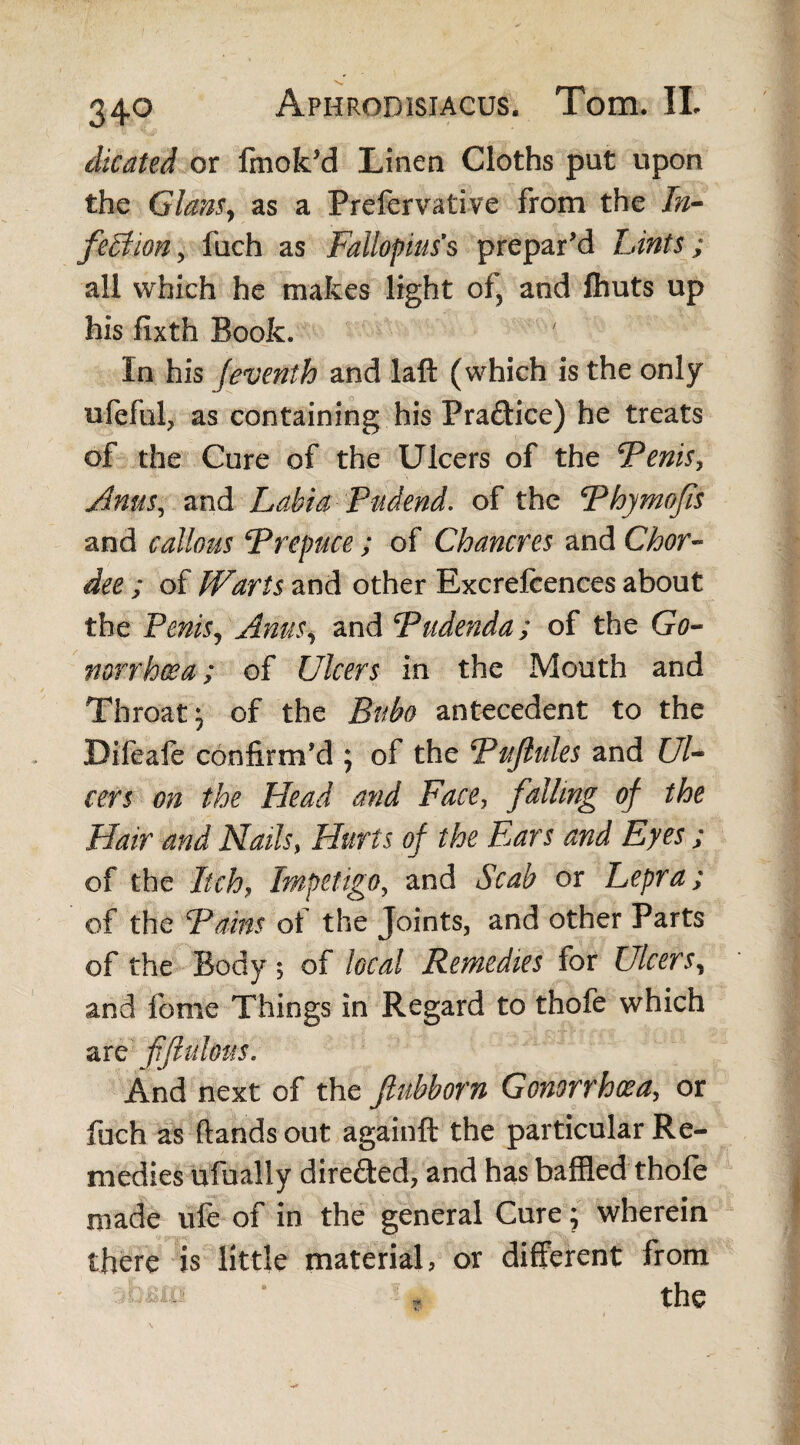 dicated or fmok’d Linen Cloths put upon the Gians, as a Prefervative from the In- feBion, fuch as Fallopius’s prepar’d Lints; all which he makes light of, and ftiuts up his fixth Book. In his jeventh and laft (which is the only ufeful, as containing his Praftice) he treats of the Cure of the Ulcers of the Fenis, Anus, and Labia Pudend. of the Fhymofis and callous F repuce ; of Chancres and Chor- dee ; of Warts and other Rxcrefcences about the Penis, Amis, and Fudenda; of the Go¬ norrhoea ; of Ulcers in the Mouth and Throat j of the Bubo antecedent to the Difeaie confirm’d ; of the Fufiules and Ul¬ cers on the Head and Face, falling of the Hair and Nails, Hurts of the Ears and Eyes ; of the Itch, Impetigo, and Scab or Lepra; of the Fains ot the Joints, and other Parts of the Body 5 of local Remedies for Ulcers, and feme Things in Regard to thofe which are fftulous. And next of the Jlubborn Gonorrhoea, or fuch as hands out againft the particular Re¬ medies ufualiy dire&ed, and has baffled thofe made life of in the general Cure; wherein there is little material, or different from ! * the