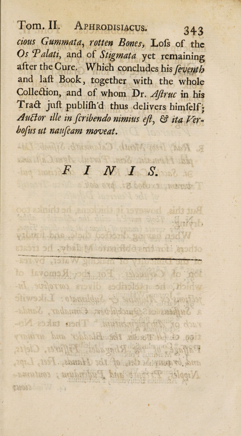 cious Gummata, rotten Bones, Lofs of the Os '1'alati, and of Stigmata yet remaining after the Cure. Which concludes his feventh and laft Book, together with the whole Collection, and of whom Dr. Ajlruc in his Trad juft publilh’d thus delivers himfelfj Au ft or tile in firibendo nimius ejl, & it a Ver- bofus ut naufeam moveat. FINIS. # *