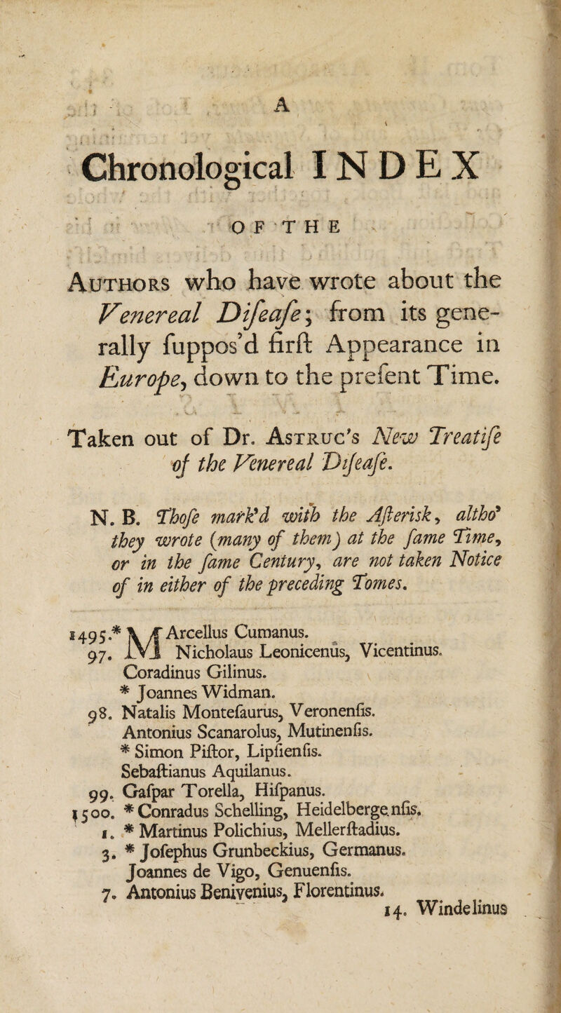 i \> ; 5 A Chronological INDEX O F T H E Authors who have wrote about the Venereal Difeafe; from its gene¬ rally fuppos’d firft Appearance in Europe, down to the prefent Time. Taken out of Dr, Astrug's New Treatife of the Venereal Difeafe. N. B. Thofe mark'd with the Afterisk, althd* they wrote {many of them) at the fame Time, in the fame Century, »0/ tafo# Notice of in either of the preceding Tomes. 1495*\/TOcellus Cumanus. 97. 1V1 Nicholaus Leonicenus, Vicentinus, Coradinus Gilinus. * Joannes Widman. 98. Natalis Montefaurus, Veronenfis. Antonius Scanarolus, Mutinenfis. * Simon Piftor, Liplienfis. Sebaftianus Aquilanus. 99. Gafpar Torella, Hifpanus. 1500. * Conradus Schelling, Heidelbergenfis. i. * Martinus Polichius, Mellerftadius. 3. * Jofephus Grunbeckius, Germanus. Joannes de Vigo, Genuenfis. 7. Antonius Benivenius, Florentinus-