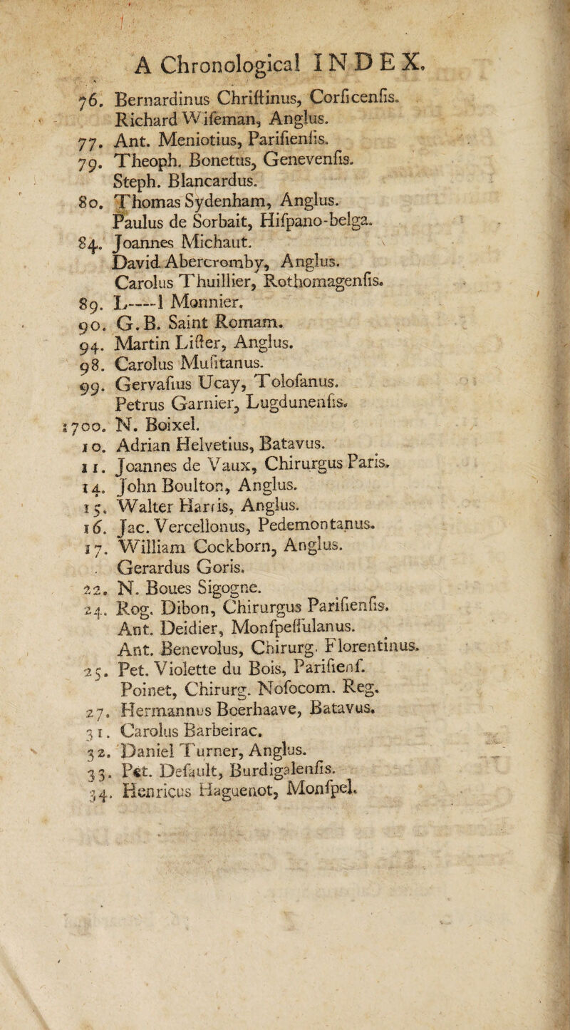 76. Bernardinus Chriftinus, Corficeniis. Richard Wifeman, Anglus. 77. Ant. Meniotius, Parifienlis. 79. Theoph. Bonetus, Genevenfis. Steph. Blancardus. 80. Thomas Sydenham, Anglus. Paulus de Sorbait, Hifpano-belga. 84. Joannes Michaut. David Abercromby, Anglus. Carolus Thuillier, Rothomagenfis. 89. L—1 Monnier. 90. G.B. Saint Romam. 94. Martin Lifter, Anglus. 98. Carolus Mu fi tan us. 99. Gervafius Ucay, Xolofanus. Petrus Gamier, Lugdunenfis. 700. N. Boixel. i o. Adrian Helvetius, Batavus. 11. Joannes de Vaux, Chirurgus Pans. 14. John Boulton, Anglus. 15* Walter Harris, Anglus. 16. Jac. Vercellonus, Pedemontanus. 17. William Cockborn, Anglus. . Gerardus Goris. 22, N. Boues Sigogne. 24. Rog. Dibon, Chirurgus Parifienfis. Ant. Deidier, Monfpeftulanus. Ant. Benevolus, Chirurg. Florentinus. 25. Pet. Violette du Bois, Parifienf. Poinet, Chirurg. Nofocom. Reg. 27. Herman n u s Boerhaave, Batavus. 3 i. Carolus Barbeirac, 32. Daniel Turner, Anglus. 33. Pet. Default, Burdigalenlis. 34. Henricus Haguenot, Monfpel.