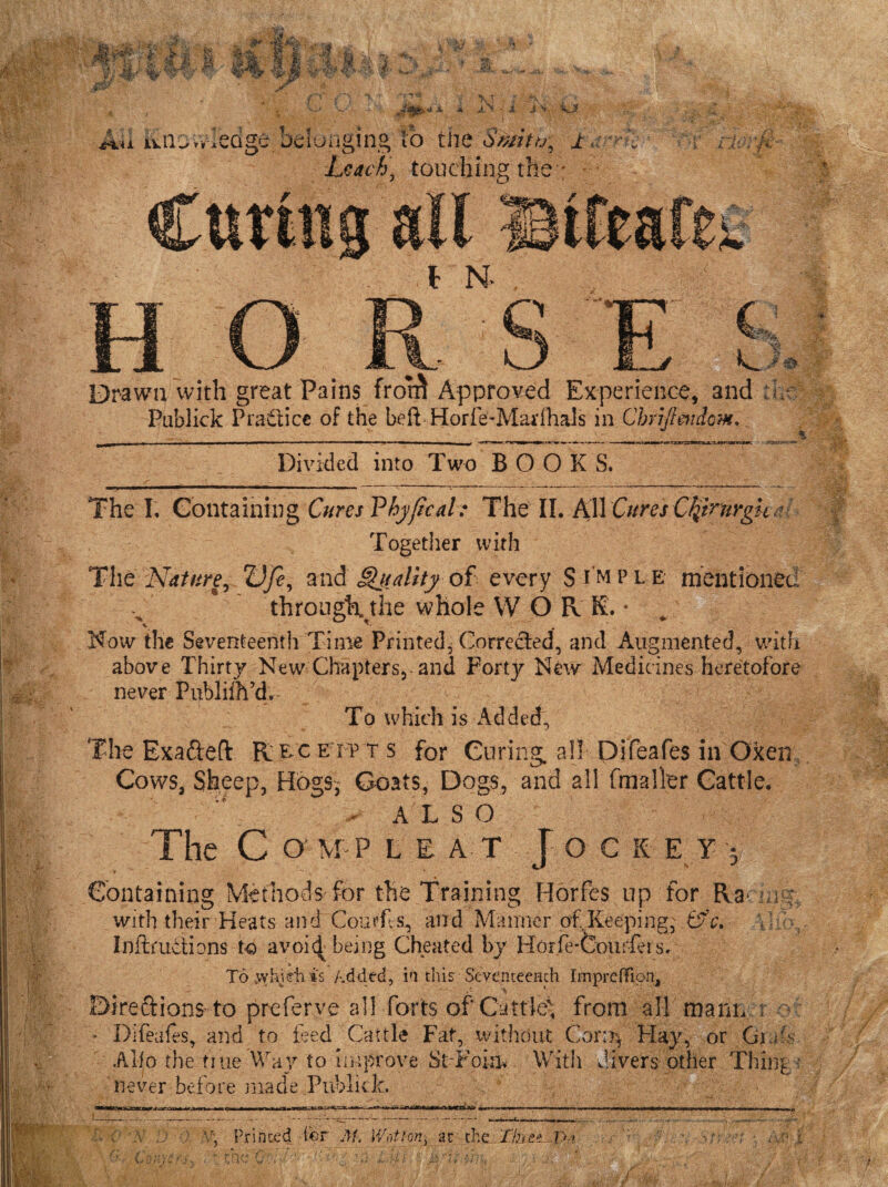 & .t f i4*A .vlebge. belonging to tiie Smitu, ± a 'rl Leach, touching the ; £ A’V jN. t N* Drawn with great Pains Publick Practice of the beft Divided into Two BOOK S. The I. Containing Cures Vhyficah The II. All Cures Cfymrgh- Together with The Nature, Vfe, andghtality of every S imple mentioned through, the whole VV O R K. * ^ Now the Seventeenth Time Printed* Corrected, and Augmented, with above Thirty New Chapters, and Forty New Medicines heretofore never Publifh’d. Towhich is Added', The Exafteft Rec e ip t s for Curing, all Difeafes in Oxen Cows, Sheep, Hogs, Coats, Dogs, and all [mailer Cattle. - ALSO The C O' M P LI AT Joes E Y y Containing Methods for the Training Horfes up for Ra with their Heats and Courfls, and Manner of,Keeping, Cfc. • , Inftruftions to avoid being Cheated by Horfe-Courfet s. To .vyhidiis Added, in this Seventeenth Imprefflon, Dire ft ions to prefer ve all forts of Cattle'; from all mann r o * Difeafes, and to teed Cattle Fat, without Coriij Hay, or Gmf Alio the true. Way to improve St-Fokw With divers other Thing V, Printed ter At,