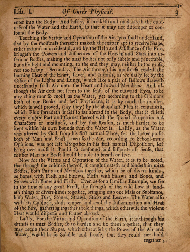 -M*- I Hi <1.1111 IM i enter into the Body: And laftly, it breaketh and moderateth the cold¬ nefs of the Water and the Earth, fo that it may not diftemper or con¬ found the Body. Touching the Virtue and Operation of the Air, you (hall underftancl, that by the moiftnefs thereof it maketh the matter apt to receive Shape, either natural or accidental, and by the Help and Aififtance of the Fire, bringeth the Powers and Influences of the Heaven and Stars into in- feriour Bodies, making the inixt Bodies not only fubtle and penetrable, but alfo light and mounting, to the end they may neither be too groft, nor too heavy. Secondly, The Air through his moiftnefs cooleth the burning Heat of the Heart, Liver, and Intrails, as we daily fee by the Office of the Lights and Lungs, which like a pair of Bellows draweth imceflantly frefn Air unto the Heart and inward Members. And al¬ though the Air doth not feem to the fenfc of the outward Eyes, to be any thing near fo moift as the Water, yet according to the Opinions both of our Books and beft Phyficians, it is by much the moifter, which is-well proved, (fajr they) by the abundant Flux it contained:, which Flux fpreadeth it felf fo far abroad in the Body, that it filled* every empty Part and Corner thereof with the fpecial Properties and Characters of moiftnefs, and by that Reafon, is much harder to be kept within his own Bounds than the Water is. Laftly, as the Water was altered by God from his firft natural Place, for the better profit both of Man and Beaft V even fo the Air, according to School-mens Opinions, was not left altogether in his firft natural Difpofition, left ’ being over-inoift it fhould lb confound and fuffocate all Senfe, that neither Man nor Beaft fhould be able to breath or live. ^ Now for the Virtue and Operation of the Water, it is- to be noted,, that through the coldnefs thereof, it conglutinateth and bindeth in raixt Bodies, both Parts and Members together, which be of divers kinds 5 as Bones with Flefh and Sinews, Flelh. with Sinews and Bones, and * / Sinews with Bones arid Flelh* Even as-for a familiar Example, we fee in the time of any great FrofF, tHe ftrength of the cold how it bind- eth things of divers kinds together, bringing into oneMafs or Subftance, both Water, Dirt, Stones, Straws, Sticks and Leaves: The Water alfo with its Coldnefs, : doth temper and cool the Inflammat ion and .Heat ©f the Fire, gathering together thofe things, which other wife the -violent Heat would difperfe and fcatter abroad. Laftly, For the Virtue apd Operation.of the Earth, it is through his drineft in mixt Bodies, fo to harden and fix them together, that they may retain their Shapes, which otherwife by the Power of thef Air and Water* wauld be fo Soluble and Loofe, that they could not hold 0 y y w$: