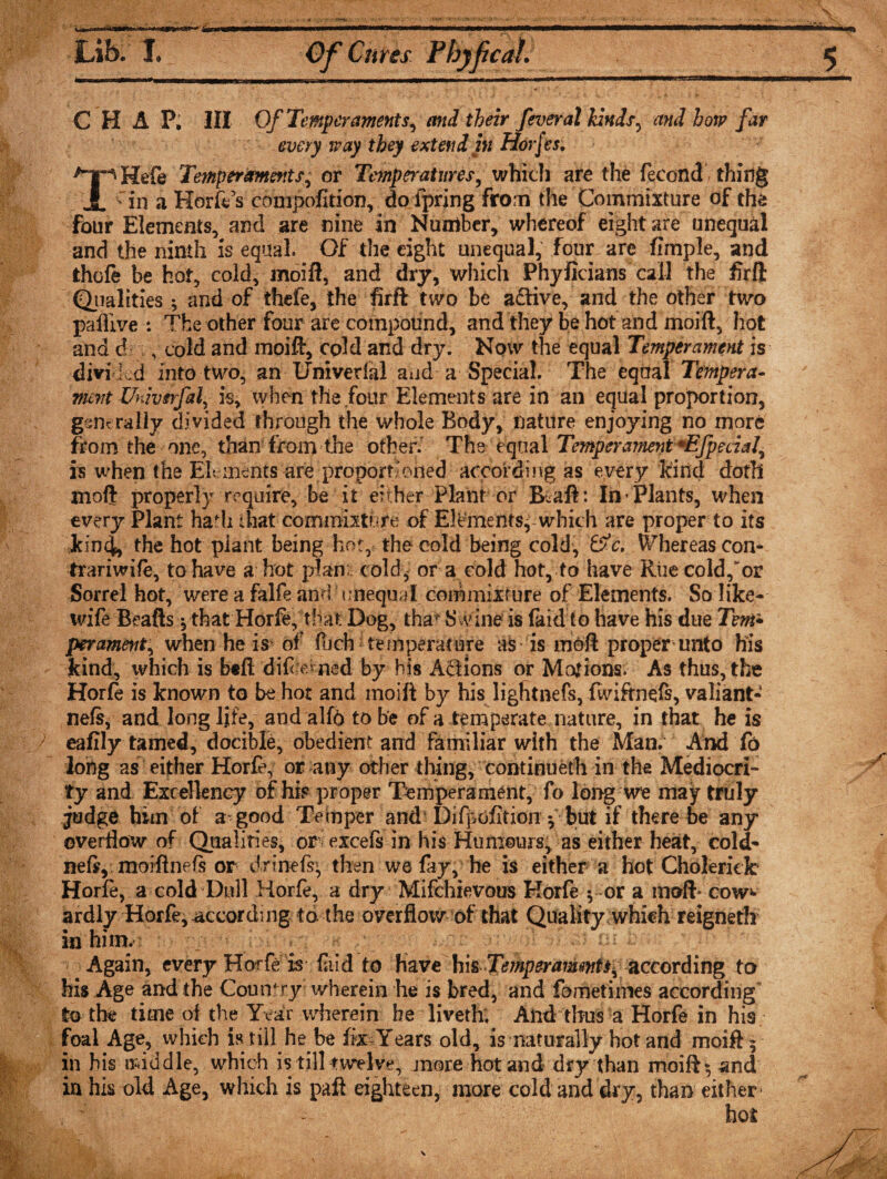 i***l Lib. I. Of Cures CHAP, III Of Temperaments^ and their feveral kinds, and borp far every way they extend in Hofes, THefe Temperaments, or Temperatures, which are the fecondV thing in a Horn’s conipofition, dofpring from the Commixture of thes four Elements, and are nine in Number, whereof eight are unequal and the ninth is equal. Of the eight unequal, four are fimple, and thofe be hot, cold, moifi, and dry, which Phyficians call the firft Qualities ; and of thefe, the firft two be aftive, and the other two paffive : The other four are compound, and they be hot and moift, hot and d , cold and moift, cold and dry. Now the equal Temperament is divided into two, an Umvetlal and a Special. The equal Tempera¬ ment Univsrfal is, when the four Elements are in an equal proportion, generally divided through the whole Body, nature enjoying no more from the one, than from the other.' The equal Temperament *EfpeciaJ^ is when the Elements are proportioned according as every kind doth moft properly require, be it either Plant or Ikaft: In Plants, when every Plant hadi that commixture of ElPmentsy which are proper to its kind, the hot plant being hot, the cold being cold, &amp;c. Whereas con* trariwife, to have a hot plan cold, or a cold hot, to have Rue cold/or Sorrel hot, were a falfe and unequal com mixture of Elements. So like- wife Beafts ythat Horfe, that Dog, thar Swine is faid to have his due Tern* per ament, when he is of loch temperature as is moft proper unto his kind, ivhich is btft difrerned by his Actions or Motions. As thus, the Horfe is known to be hot and moift by his lightnefs, fwiftnefs, valiant- nefs, and long fife, and alfo to be of a temperate nature, in that he is eafily tamed, docible, obedient and familiar with the Man. And fo long as either Horfe, or any other thing, continueth in the Mediocri¬ ty and Excellency of his proper Temperament, fo long we may truly judge him of a good Temper and Difpofition •, but if there be any overflow of Qualities, or excefs in his Humours, as either heat, cold* neft, moiftnefs or drinefs- then we fay, he is either a hot ChoJeriek Horfe, a cold Dull Horfe, a dry Mifchievous Korfe ^ or a rnoft* cow*- ardly Horfe, according to the overflow of that Quality which reigneth in him. Again, every Horfe is fa Id to have hkTe mperanunts^ according to his Age and the Country wherein lie is bred, and fometimes according to the time of the Year wherein be liveth; And thus a Horfe in his foal Age, which is till he be fe Years old, is naturally hot and moift y in bis middle, which is till twelve, more hot and dry than rnoiftyand in his old Age, which is paft eighteen, more cold and dry, than either hot