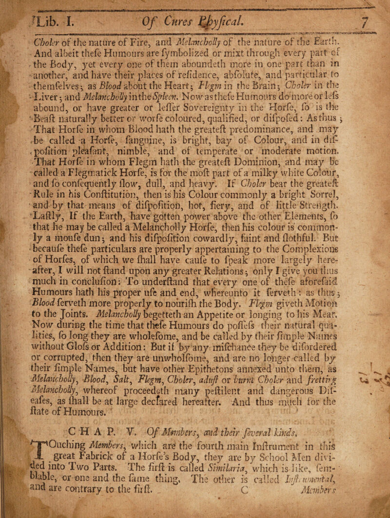 fLib- - Iv Of Cures PfyfcaL J Choler of the nature of Fire, and Melancholly of the nature of the Earth. And albeit thefe Humours are fymbolized or mist through every part of vihe Body, yet every one of them aboundeth more in one part than in another, and have their places of refidence, absolute, and particular to themfelves, as Blood about the Hearty Blgm in the Brainy Choler in the • Inver *, and Melancholly in the Spleen. Now as thefe Hu tnours do more or left abound, or have greater or lefter Sovereignty in the Horfe, fo is the 'dSeaft naturally better or worfe coloured, qualified, or difpofed: As thus j That Horfe in whom Blood hath the greateft: predominance, and may be called a Horfe, fanguine, is bright, bay of Colour, and in diC .pofition pleafant, nimble, and of temperate or moderate motion. That Horfe in whom Flegm hath the greateft Dominion, and may Be called a Flegmatick Horfe, is for the moft part of a milky white Colour, and fo confeqnently flow, dull, and heavy. If Choler bear the greateft • Rule in his Conftitution, then is his Colour commonly a bright Sorrel, • and by that means of difpofition, hot, fiery, and of little Strength. Laftly, If the Earth, have gotten power above the other Elements, fo that he may be called a Melancholly Horfe, then his colour is common¬ ly a moufe dun-, and his difpofition cowardly, faint and flothful. But • becaufe thefe particulars are properly appertaining to the Complexions of Horfes, of which we fhall have caufe to fpeak more largely here¬ after, I will not ftand upon any greater Relations-, only I give you thus much in conclufion: To underftand that every one of thefe aforefaid Humours hath his proper ufe and end, wfiereunto it ferveth : as thus * Blood ferveth more properly to noiirifh the Body. Flegm giveth Motion to the Joints. Melancholly begetteth an Appetite or longing to his Meat*. Now during the time that thefe Humours do poftefs their natural qua¬ lities, fo long they are wholefome, and be called by their fimple Names without Gloft or Addition: But if b}r any mifchanee they be difordered or corrupted, then they are unwholfome, and are no longer called by their fimple Names, but have other Epithetons annexed unto them, as „ ^ Melancholly, Bloody Salt, Flegm, Choler, aduft or bimit Choler and fretting La Melancholly, whereof proceeded! many peftilent and dangerous Dil- eafes, as fhall be at large declared hereafter. And thus much for the flats of Humours. ' b C H A P. Vo Of Members^ and their 'feveral kinds, aching Members, which are the fourth main Inftru merit in this A . great Fabrick of a Horfes Body, they are by School Men divi¬ ded into I wo Parts. The firft is called Similar ia^ which is like, fern- * blable, or one and the fame thing* The other is called hjh umentaf^ and are contrary io the firft. _ C Members