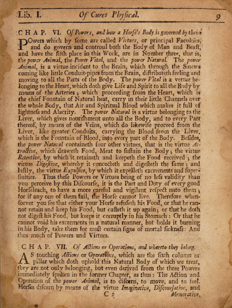 G2»C3*» ;C H A P. VL Of Powers, and bow a Horfe s Body is governed by tbei* POwers which by feme are called Virtues, or principal Faculties', and do govern and controul both the Body of Man and Beaft, and have the fifth place in this Work, are in Number three, that is, the power Animal, the Power Vital, and the power Natural The power Animal, is a virtue incident to the Brain, which through the Sinews coming like little Conduit-pipes from the Brain, diftributeth feeling and moving to all the Parts of the Body. The power Vital is a vertue be¬ longing to the Heart, which doth give Life and Spirit to allthe Body by means of the Arteries * which proceeding from the Heart, which is the chief Fountain of Natural heat, carry in their little Channels over the whole Body, that Air and Spiritual Blood which makes it full of lightnefs and Alacrity. The power Natural is a virtue belonging to the . Liver, which gives nourifhment unto all the Body, and to every Part thereof, by means of the Veins, which do likewife proceed from the Liver, like greater Conduits, carrying the Blood from the Liver, which is the Fountain of Blood, into every part of the Body. Befides^ the power Natural containeth four other virtues, that is the virtue At- jt/aBive, which draweth Food, Meat to fuftain the Body ^ the virtue Retentive, by which it retaineth and keepeth the Food received $ the virtue DigeJHve, whereby it conco&amp;eth and digefteth the fame ; and laftly, the virtue Expuljive, by which it expelleth excrements and fiiper* fluities. Thus thefe Powers or Virtues being of no lefs validity than you perceive by this Difcourfe, it is the Part and Duty of every good Horfeleach, to have a more careful and vigilant refped unto them j for if any one of them fail, the Horfe cannot live. Therefore when¬ soever you fee that either your Horfe refufeth his Food, or that he can¬ not retain and keep his Food, but cafteth it up again $ or that he doth not digeft his Food, but keeps it corruptly in his Stomach : Or that he cannot void his excrements in a natural manner, but holds it burning in his Body, take them for moft certain figns of mortal ficknefs: Ana thus much of Powers and Virtues* C H A Pc VII. Of ABions or Operations, and whereto they belong, S touching ABions or Operations, which are the fixth column or __ pillar which doth uphold this Natural Body of which we treat, they are not only belonging, but even derived from the three Powers immediate^ fpofeen in the former Chapter, as thus: The Adion and Operation of the power Animal, is to difeern, to move, and to feeL Horfes difeern by means of the virtue Imaginative} Difcomjative, and C i Memorativ*.