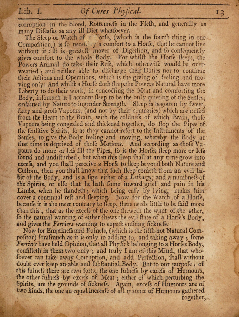 “-inriTin nn'iri ii^iniiTT-W^ 1 1 miiHrfiiii 1 .111 \ iiimnrn—rmr-rn r nriwir 1 r r - -*e corruption in the Blood, Rottennefs in the Fledi, and generally as many Difeafes as any ill Diet whatfoever. The Sleep or Watch cf  Torfe, (which is the fourth thing in our Composition,) is fq necel, y a comfort to a Horfe, that he cannot live without it: It is greateft mover of Digeftion, and fo confequently gives comfort to the'whole Bodjr. For whilfi: the Horfe deeps, the Powers Animal do take their Red, which other wife would be over¬ wearied *, and neither able to discharge their Duties nor to continue their Adtions and Operations, which is the giving of feeling and mo¬ ving only: And whilft a Horfe doth deep,the Powers Natural have more Liberty to do their work, in concocting the Meat and comforting the Body, infomuch as 1 account bleep to be the only quieting of the Senfes- ordained by Nature to ingender Strength. Sleep is begotten by Tweet, fatty and grofs Vapours, (and not by their contraries) which are railed from the Heart to the Brain, with the coldnefs of which Brain, thofe Vapours being congealed and thidtned together, do Top the Pipes of the fenfitive Spirits, fo as they cannot refort to the Inflruments of the Senfes, to give the Body feeling and moving, whereby the Body at' that time is deprived of thofe Motions. And according as thofe Va~- pours do more or lefs fill the Pipes, fb is the Horfes deep more or lefs found and undifturbed $ but when this deep (hall at any time grow into excels, and you fhall perceive a Horfe to deep beyond both Nature and Cuftom, then you fhall know that fuch deep cometh from an evil ha¬ bit of the Body, and is a fign either of a Lethargy * and a nuinbnefs of the Spirits, or elfe that he hath fome inward grief and pain in his ( Limbs, when he ftandeth*, which being eafy by lying, makes him covet a continual red: and deeping. Nov/ for the Watch of a Horfe, becaufe it is die meer contrary to deep, there needs little to be faid more than this * that as the excefs of the one fheweth the want of the other, fo the natural wanting of either -fhfews the evil date of a Horfe’s Body* and gives the Farriers warning to expect enfuing ficknefev Now for Emptinefs and Fulnefs, (which is the fifth not Natural Com- pofitor) forafmueh as it is only in adding to, and taking awajr y fome Farriers have held Opinion, that all Phyfick belonging to a Horfes Body, confifteth in them two only y .and truly I am cf this Mind, that who¬ mever can take away Corruption, and add Perfedtion, fhall without doubt ever keep am able and fubftantial Body. But to our purpofe 5 of this fulnefs there are two forts, the one fulnefs by excefs of Humours, the other fulnefs by excefs of Meat y either of which perturbing the Spirits, are the grounds of ficknefs. Again, excefs of Humours are of twolkinds, the one an equaiincreafe of all manner of Humours gathered together^,