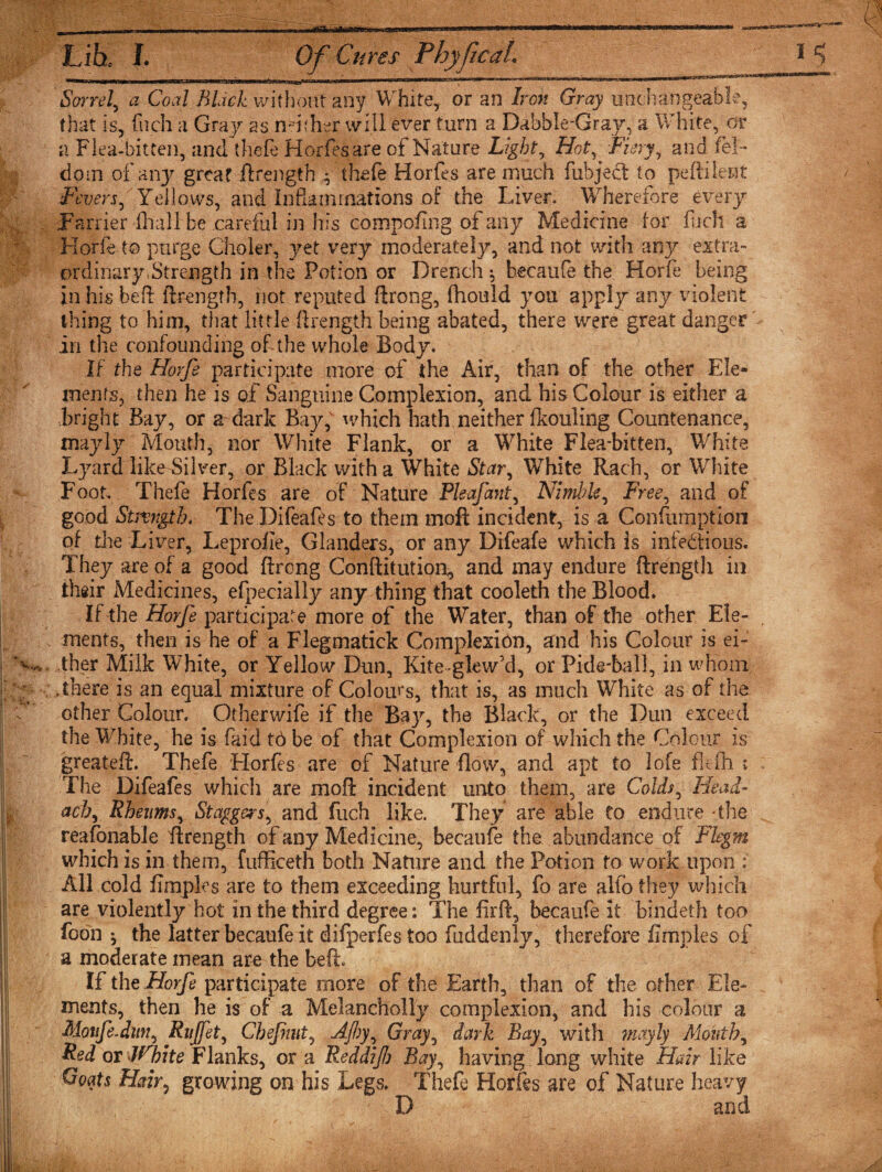 ... Likt L Of Cures Phyf eaL Sorrel, a Coal Black without any White, or an Iron Gray unchangeable, that is, fneh a Gray as ndther will ever turn a Dabble-'Gray, a White, or a Flea-bitten, and thefe Horfes are of Nature Lights Hot, Fiery, and fel- dom of any great ftrength ^ thefe Horfes are much fubject to peftilent Fevers, Yellows, and Inflammations of the Liver* Wherefore every Parrier fliall be careful in his compofing of any Medicine for fuch a Korfe to purge Choler, yet very moderately, and not with any extra¬ ordinary .Strength in the Potion or Drench $ becaufe the Horfe being in his beft ftrength, not reputed ftrong, (hould you apply any violent thing to him, that little ftrength being abated, there were great danger in the confounding of the whole Body. If the Horfe participate more of the Air, than of the other Ele¬ ments, then he is of Sanguine Complexion, and his Colour is either a bright Bay, or a dark Bay,v which hath neither fkouling Countenance, mayly Mouth, nor White Flank, or a White Flea-bitten, W'hite Lyard like Silver, or Black with a White Star, White Rach, or White Foot* Thefe Horfes are of Nature Pleafant, Nimble, Free, and of good Strength. The Difeafes to them moft incident, is a Confumption of die Liver, Leprofie, Glanders, or any Difeafe which is infectious. They are of a good ftrong Conftitution, and rnay endure ftrength in their Medicines, efpecially any thing that cooleth the Blood. If the Horfe participate more of the Water, than of the other Ele¬ ments, then is he of a Flegmatick Complexion, and his Colour is ei¬ ther Milk White, or Yellow Dun, Kite-glew’d, or Pide-ball, in whom ,there is an equal mixture of Colours, that is, as much White as of the other Colour. Otherwife if the Bay, the Black, or the Dun exceed the White, he is fa id td be of that Complexion of which the Colour is greateft. Thefe 'Horfes are of Nature flow, and apt to lofe flefh : The Difeafes which are moft incident unto them, are Colds, Head- ach, Rheums, Staggers, and flich like. They are able to endure *the reafonable ftrength of any Medicine, becaufe the abundance of Flegm which is in them, fufficeth both Nature and the Potion to work upon : All cold fimples are to them exceeding hurtful, fo are .alio they which are violently hot in the third degree: The firft, becaufe it bindeth too foon *, the latter becaufe it difperfes too fuddenly, therefore fimples of a moderate mean are the beft. If the Horfe participate more of the Earth, than of the other Ele¬ ments, then he is of a Melancholly complexion, and his colour a Motife-dwi, Rujfet, Chefmt, djhy, Gray, dark Bay, with mayly Month, Red or White Flanks, or a Reddif) Bay, having long white Hair like Goats Hair, growing on his Legs. Thefe Horfes are of Nature heavy D and