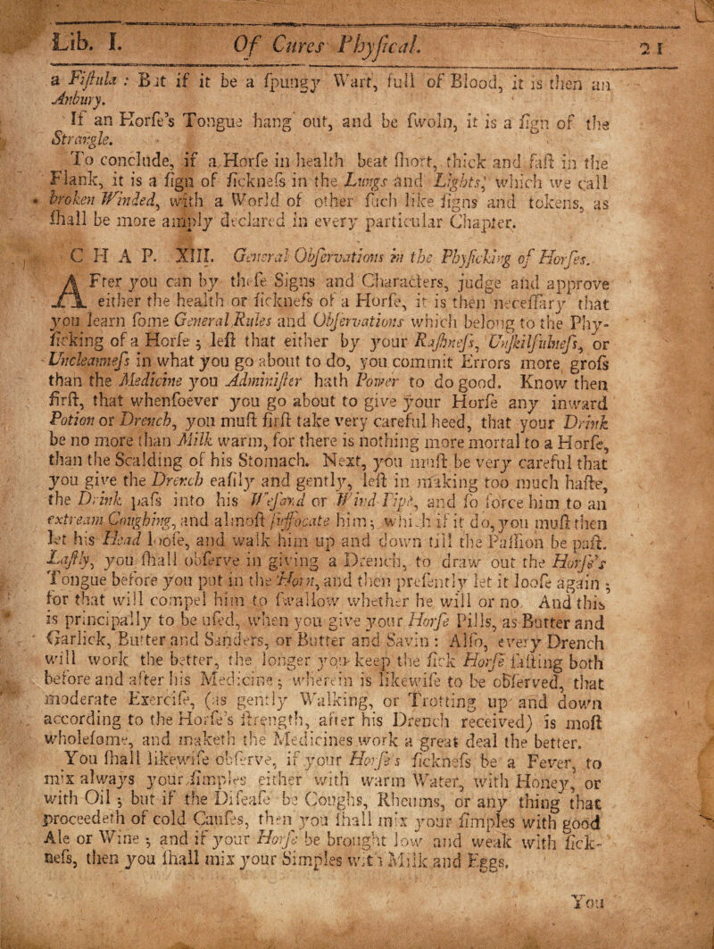 Lib. &amp;&amp;ryf - -;— — a Fifiuh : Bit if it be a fp-ungy Wart, full of Blood, it is then an Anbury. 1 U an Korfe’s Tongue hang out, and be fwoln, it is a &amp;h of the Strangle. • ■$ ' j ^ ° ,- ■ ■ To conclude, if a Horfe in health beat fliort,. thick and fait in the Flank, it is a fign of ficknefs in'the Lungs and Lights * which we call. broken Winded, with a World of other fach like fig ns and tokens, as ffiall be more amply declared in every particular Chapter. C H A P. XIII. General Obfervations hi the Phyjieking of Horfes. can by theft Signs and Characters, judge and approve either the health or ficknefs of a Horfe, it is then necefiary that you learn fome General Rules and Obfervations which belong to the Phy¬ sicking of a Horfe 5 left that either by your Rafneff 1 Unjkilfithefs^ or Uncleamiefs in what you go about to do, you commit Errors more, grofs than the Medicine you Admhtifter hath Power to do good. Know then firft, that whenfoever you go about to give }7our Horfe any inward Potion or Drench, you muft firft take very careful heed, that your Drink be no more than Milk warm, for there is nothing more mortal to a Horfe, than the Scalding of his Stomach. Next, you muft be very careful that you give the Drench eafily and gently, left in making too much hafte, the Drink pafs into his Wtjdrfd or Wind-Piph and fo force him to ail ext re am Coughing, and almoft fvfocate hi my which if it do, you muft then let his Bead loofe, and walk him up and down till the Pa ill on be paid. pffly, you fhall obftrve in giving a Drench, to draw out the Horfe s Tongue before you put in the ‘Bong and then preftntly let it loofe again *, for that will compel him to (wallow whether he will or no. And this E principally to be uftd, when you give your Horfe Pills, as Butter and Carhck, Bmter and Sanders, or Butter and Savin : Alfo every Drench will work the better, the longer yo,i&gt; keep the fiek Horfe filling both before and after his Medicine; wherein is Iikewife to be offer ved, that moderate Exercift, (as gently Walking, or Trotting up and down according to the Horfe's flrength, after his Drench received) is rnoft wholefome, and makerh the Medicines work a great deal the better. You (hall Iikewife obftrve, if your Horfe’s ficknefs be a Fever to mix always youriimpfts either with warm Water, with Honey,3 or with Oil *, but if the Dileaft be Coughs, Rheums, or any thing that proceedeth of cold Catifes, then you fhall mix your ilmples with good Ale or Wine •, and if your Horfe be brought low and weak with fick- Refs, then you fhall mix your Simples with Milk and Eggs, You