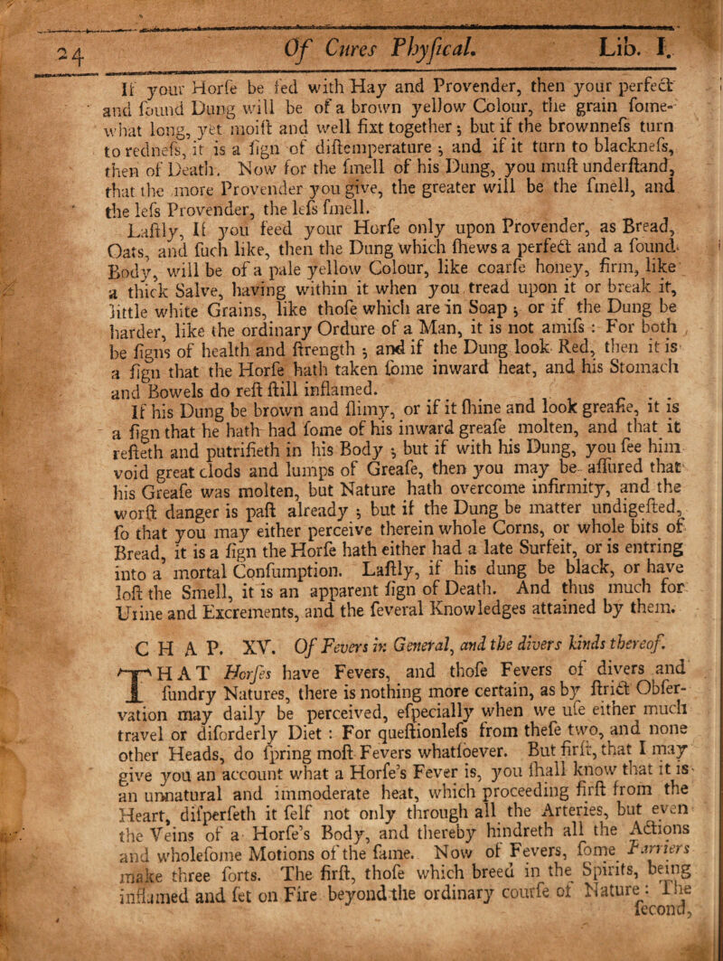 It your Horie be ted with Hay and Provender, then your perfect and found Dung will be of a brown yelJow Colour, the grain foine-- what long, yet inoift and well fist together; but if the brownnefs turn to rednefc, it is a fign of diftemperature ; and if it turn to blacknefs, then of Death. Now for the fmell of his Dung, you muft underftand, that the more Provender you give, the greater will be the fmell, and the lefs Provender, the lefs fmell. Daftly, II you feed your Horfe only upon Provender, as Bread, Oats, and fuch like, then the Dung which Ihews a perfect and a found; Body, will be of a pale yellow Colour, like coarfe honey, firm, like a thick Salve, having within it when you tread upon it or break it, little white Grains, like thofe which are in Soap * or if the Dung be harder, like the ordinary Ordure of a Man, it is not amifs: For both be figns of health and ftrength ; and if the Dung look Red, then it is a fign that the Horfe hath taken ibme inward heat, and his Stomach and Bowels do reft ftill inflamed. If his Dung be brown and flimy, or if it (bine and look greafie, it is a fign that he hath- had fome of his inward greafe molten, and that it refteth and putrifieth in his Body •, but if with his Dung, you fee him void great clods and lumps of Greafe, then you may be- allured that- his Greafe was molten, but Nature hath overcome infirmity, and the worft danger is paft already •, but il the Dung be matter undigefted, fo that you may either perceive therein whole Corns, or whole bits of Bread, it is a fign the Horfe hath either had a late Surfeit, or is entring into a’ mortal Confumption. Laftly, if his dung be black, or have loft the Smell, it is an apparent fign of Death. And thus much for Uiine and Excrements, and the feveral Knowledges attained by them. CHAP. XV. Of Fevers it: General, and the divers kinds thereof. THAT Horfes have Fevers, and thofe Fevers of divers and fundry Natures, there is nothing more certain, as by ftritt Obler- vation may daily be perceived, efpecially when we ute eitner much travel or diforderly Diet: For queftionlefs from thefe two, and none other Heads, do fpring moft Fevers whatioever. But firft, that I may give you an account what a Horfe s Fever is, you fhall know that it is• an unnatural and immoderate heat, which proceeding firft from the Heart, dil’perfeth it felf not only through all the Arteries, but even the Veins of a- Horfe’s Body, and thereby hindreth all the Actions and wholefome Motions of the fame. Now of Fevers, fome_ Terriers make three forts. The firft, thofe which breed in the Spirits, being inflamed and let on Fire beyondthe ordinary coutfe ot Nature: I he lecondj