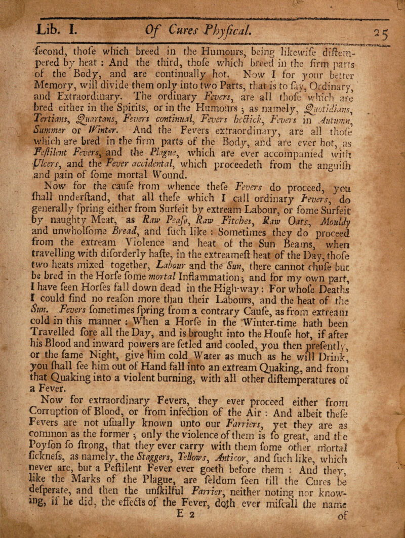 ■fecond, thofe which breed in the Humours, being likewife diftem- pered bj'- heat : And the third, thofe which breed in the firm parrs of the Body, and are continually hot. Now I for your better Memory, will divide them only into two Parts, that is to fay, Ordinary, and Extraordinary. The ordinary Fevers, are all thofe which are bred either in the Spirits, or in the Humours; as namely, ghiotidimis. Tertians, Quartans, Fevers continual, Fevers heSick, Fevers in Autumn, Summer or Winter. And the Fevers extraordinary, are all thofe which are bred in the firm parts of the Body, and are ever hot, as Feflibit Fevers, and the_P%?«, which are ever accompanied with ■fflcers, and ths Fever accidental, which proceedeth from the angutfh and pain of fome mortal Wound. Now for the caufe from whence thefe Fevers do proceed, yon fhall underhand, that all thefe which I call ordinary fevers, do generally fpring either from Surfeit by extream Labour, or fome Surfeit by naughty Meat, as Raw Peafi, Raw Fitches, Raw Oats, Mouldy and unwholfome Bread, and fuch like : Sometimes they do proceed from the extream Violence and heat of the Sun Beams, when travelling with diforderly hafte, in the extreameft heat of the Day, thofe two heats mixed together, Labour and the Smt, there cannot chufe but be bred in the Horfe fome mortal Inflammation ; and for my own part, I have feen Horfes fall down dead in the High-way: For whofe Deaths I could find no reafon more than their Labours, and the heat of the Sun. Fevers fometimes fpring from a contrary Caufe, as from extream cold in this manner : When a Horfe in the Winter-time hath been Travelled fore all the Day, and is brought into the Houfe hot, if after his Blood and inward powers are fetled and cooled, you then prefently, or the fame Night, give him cold Water as much as he will Drink, you fhall fee him out of Hand fall into an extream Quaking, and from that Quaking into a violent burning, with all other diftemperatures of a Fever. Now for extraordinary Fevers, they ever proceed either from Corruption of Blood, or from infection of the Air : And albeit thefe Fevers are not ufually known unto our Farriers, yet they are as common as the former; only the violence of them is fo great, and ti e Poyfon fo ftrong, that they ever carry with them fome other mortal ficknefs, as namely, the Staggers, Fellows, Anticor, and fuch like, which never are, but a Peflilent Fever ever goeth before them : And they, like the Marks of the Plague, are feldom feen till the Cures be defperate, and then the unlkilful Farrier, neither noting nor know¬ ing, if he did, the effects of the Fever, dojh ever mifcall the name E 2 of