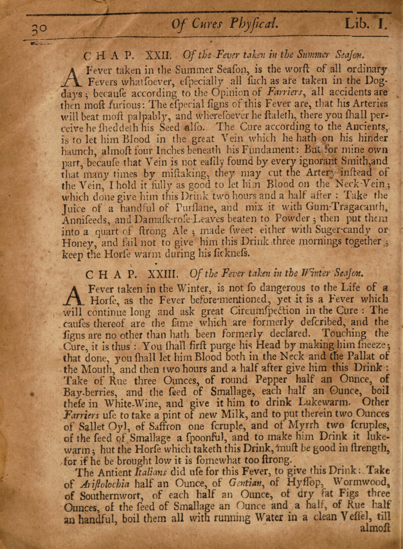 Of Cures Phyfcai. Lib. I. C H A P. XXII. Of tbs Fever taken in the Summer Seafon. A Fever taken in the Summer Seafon, is the worft of all ordinary Fevers whatfoever, efpecially all fuch as are taken in the Dog- days ; becaufe according to the Opinion of Farriers, all accidents are then tnoft furious: The efpecial figns of this Fever are, that hts Arteries will beat moll palpably, and wlierefoever he ftaleth, there you fhall per¬ ceive he Hieddeth his Seed alfo. The Cure according to the Ancients, is to let him Blood in the great Vein which he hath on his hinder haunch, almoft four Inches beneath his Fundament: But for mine own part, becaufe that Vein is not eafily found by every ignorant Smith,and that many times by mifiaking, they may cut the Artery inftead of the Vein, I hold it fully as good to let him Blood on the Neck-Vein; which done give him this Drink two hours and a half after : Take the Juice of a handful of Purflane, and mix it with Gum-Tragacanth, Annifeeds, and Damafk-rofe-Leaves beaten to Powder ; then put them into a quart of ftrong Ale ; made fweet either witli Suger-candy or Honey, and fail.not to give him this Drink three mornings together,.; keep the Horfe warm during his firknefs. ♦ CHAP. XXIII. .Of the Fever taken in the Winter Seafon. A Fever taken in the Winter, is not fo dangerous to the Life of a Horfe, as the Fever before-mentioned, yet it is a Fever which •will continue long and ask great Cireumfpedtion in the Cure : The . caufes thereof are the fame which are formerly deferibed, and the figns are no other than hath been formerly declared. Touching the Cure, it is thus: You fhall firft purge his Head by making him fneeze; that done, you fhall let him Blood both in the Neck and the Pallat of the Mouth, and then two hours and a half after give him this Drink : Take of Rue three Ounces, of round Pepper half an Ounce, of Bay-berries, and the feed of Smallage, each half an Ounce, boil thefe in White-Wine, and give it him to drink Lukewarm. Other Farriers ufe to take a pint of new Milk, and to put therein two Ounces of Sallet Oyl, of Saffron one fcruple, and of Myrrh two fcruples, of the feed of. Smallage a fpoonfiil, and to make him Drink it luke¬ warm ; hut the Horfe which taketh this Drink,'muff be good in ftrength, for if he be brought low it is fomewhat too ftrong. The Antient Italians did ufe for this Fever, to give this Drink: Take of Arijlohchia half an Ounce, of Gentian, of HyfTbp, Wormwood, of Southernwort, of each half an Ounce, of ary rat Figs three Ounces, of the feed of Smallage an Ounce and a half, of Rue half an handful, boil them all with running Water in a dean Vefiel, till , - almoft