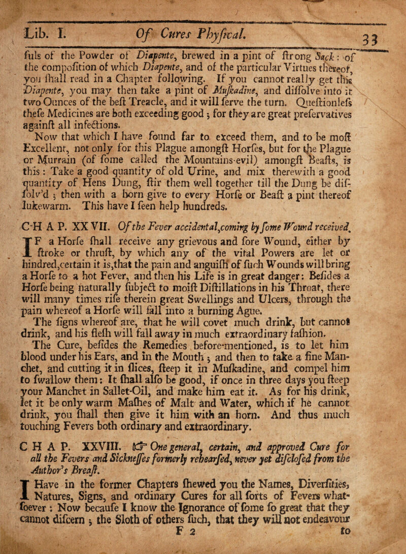 33  ....  .. i ■ HiliM.hllMWiMBiTii mi ,&lt;i fills of the Powder of Diapente, brewed in a pint of ftrong Sack: of the compofition of which Diapente, and of the particular Virtues thereof, you (hall read in a Chapter following. If you cannot really get this Diapent&lt;r, you may then take a pint of Mujkadine, and diffolve into it two Ounces of the bell: Treacle, and it will ferve the turn. Queftionlefs thefe Medicines are both exceeding good *, for they are great prefervatives againft all infections. Now that which I have found far to exceed them, and to be moft Excellent, not only for this Plague amongft Horfes, but for the Plague or Murrain (of fome called the Mountains evil) amongft Bealls, is this: Take a good quantity of old Urine, and mix therewith a good quantity of Hens Dung, ftir them Well together till the Dung be dif- folv’d * then with a born give to every Horfe or Beaft a pint thereof lukewarm. This have I feen help hundreds. OH A P. XX VII. Of the Fever accident af coming by fome Wound received[ IF a Horfe (hall receive any grievous and fore Wound, either by ftroke or thruft, by which any of the vital Powers are let or hindred,certain it is,that the pain and anguifli of fuch Wounds will bring a Horfe ta a hot Fever, and then his Life is in great danger: Befides a Horfe being paturally fubjeft to moift Diftillations in his Throat, there will many times rife therein great Swellings and Ulcers, through the pain whereof a Horfe will fall into a burning Ague. The figns whereof are, that he will covet much drink, but cannot drink, and his flefh will fall away in much extraordinary fafhion. The Cure, befides the Remedies before-mentioned, is to let him blood under his Ears, and in the Mouth •, and then to take a fine Man- diet, and cutting it in dices, fteep it in Mufkadine, and compel him to fwallow them: It (hall alfo be good, if once in three days you fteep your Mancbet in Sallet-Oil, and make him eat it. As for his drink, let it be only warm Malhes of Malt and Water, which if he cannot drink, you fhall then give it him with an horn. And thus much touching Fevers both ordinary and extraordinary, CHAP. XXVIII. One general, certain, and approved Cure for all the Fevers and Sicknejfes formerly rehearfed, never yet difdofed from the Author's Breaf. I Have in the former Chapters {hewed you the Names, Diverfides3 Natures, Signs, and ordinary Cures for all forts of Fevers what- foever : Now becaufe I know the Ignorance of fome fo great that they cannot difcern * the Sloth of others fuch, that they will not endeavour