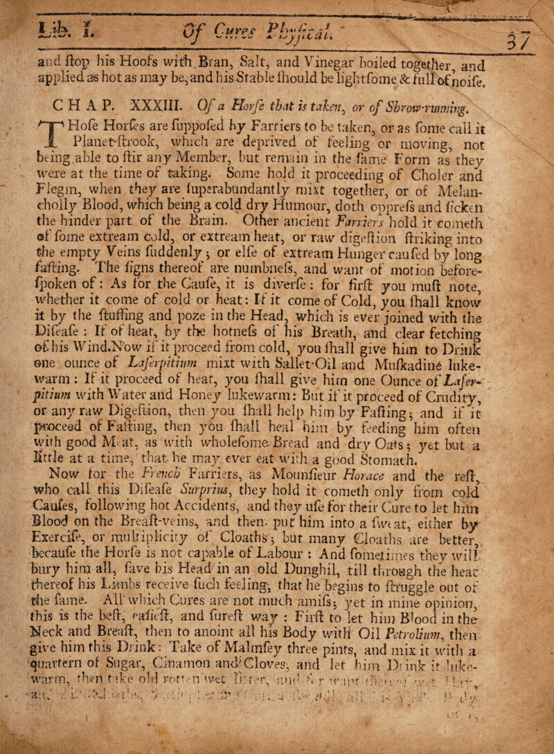 . ( UYP , --,r- . and flop his Hoofs with Bran, Salt, and Vinegar boiled together and applied as hot as may be, and his Stable lhould be lightfome St fullof noife, CHAP. XXXIII. Of a Horfe that is takeny or of Shrowrwmivg. Hp Hofe Hordes are fuppofed by Farriers to be taken, or as fonie call it JL Planet-ftrook, which are deprived of feeling or moving, not being .able to dir any Member, but remain in the fame Form as they were at the time of taking. Some hold it proceeding of Choler and Flegm, when they are Superabundantly nfixt together, or of Melan- cholly Blood, which being a cold dry Humour, doth opprefs and iicken the hinder part of the Brain. Other ancient Farriers hold it eometh of fome extream cold, or extream heat, or raw digeftion fhiking into the empty Veins fuddenly ; or elfe of extream Hunger caufed by long faffing. The figns thereof ate numbnefs, and want of motion before- fpoken of: As for the Caufe, it is diverfe: for firli you mud note whether it come of cold or heat: If it come of Cold, you Ihall know it by the fluffing and poze in the Head, which is ever joined with the Difeafe : Ir of heat, by the hotnefs of his Breath, and clear fetching of his Wind.Now if it proceed from cold, you ihall give him to Drink one ounce of Lafirpitmn mixt with Sallet*Oil and Mulkadind luke¬ warm : If it proceed of heat, you Ihall give hirn one Ounce of Lajer- pitium with Water and Honey lukewarm: But it' it proceed of Crudity, or any raw Digedion, then you Ihall help him by Fading5 and if it proceed of Faffing, then you fhall heal him by feeding him often with good Meat, as with wholefomeBread and dry Oats ; yet but a little at a time, that he may ever eat with a good Stomach. Now for the French Farriers, as Mounfieur Horace and the reffi who^ call this Difeafe Surprius, they hold it eometh only from cold Caufes, following hot Accidents, and they ufe for their Cure to let him Blood on the Bread-veins, and them put him into a five at, either by Exercife, or multiplicity of Cloaths; but many deaths are better,, becaufe the Horfe is not capable of Labour : And fome,times they will, bury him all, fave bis Head in an old Dunghil, till through the hear thereof his Limbs receive fucli feeling; that he begins to druggie out of the fame. All which Cures are not much amifs*, yet in mine opinion, this is the bed, eafied, and fared way : Firft to let him Blood in the- Neck and Bread, then to anoint all his Body with Oil Petrolium, then gire him this Drink: Take of Malinfey three pints, and mix it with a quartern of Sugar, Cinamon anch Gloves; and let him Drink it lid warm, then take old rotten wet fitter .’ J-’ • ■i ■ r irant fTierr-.m