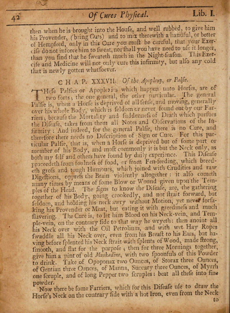 n4ipn tip isTrnnpht into the Houfe, and well rubbed, to give him than von find that he fweateth much in the Night-.eafon. Xi.is Exer cife and Medicine will nor only cure this infirmity, but alio any cole that is newly gotten whatfoever. Dieeftions, opprefs the Brain violently altogether : it alfo cometn many times by means of Tome Blow or Wound given upon the Tem¬ ples of the Head. The figns to know the Dileafe, are, the gathering together of his Body, going crookedly, and not llnnt forward, but feldom, and holding his neck awry without Motion, yet nev&amp;r for.a- kine his Provender or Meat, but eating it with greedine.s and much Havering. The Cure is, to let him Blood on his Neck-vein, and Tem¬ ple-vein, on the contrary fide to that way he vvryeth: tarn anoint all his Neck over with the Oil Petrolium, and with wet Hay Ropes fwaddie all his Neck over, even from his Breaft to his bars, but ha- ving before fplented his Neck ftrait with fplents oi Wood,. maae strong, fmooth, and flat for the purpofe ; then for three Mornings together, nive him a pint of old Muskadine, with two fpoonfuls of tins Powder to drink. Take of Opoponax two Ounces, of Storax three Ounces, of Gentian three Ounces, of Manna, Succary ttiree Ounces, or Myiill one foruple, and of long Pepper two fcruples: beat all thefe into fine ^ Now there be fome Farriers, which for this Difeafe ufe to draw the HorfeYNeck on the contrary fide with a hot Iron, even from the Neck to