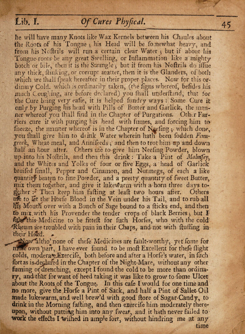 he will have many Knots like Wax Kernels between his Chaules about the Roofs of his Tongue ^ his Head will be fomewhat heavy, and from his Noftrils will run a certain clear Water $ but if about his Tongue-roots be any great Swelling, or Inflammation like a mighty botch or bile, then it is the Strangle ^ but ii from his Noftrils do iflTue any thick, {linking, or corrupt matter, then it is the Glanders, of both which we Ihull fpeak hereafter in their proper places. Now for this or¬ dinary Cold, which is ordinarily taken, (the figns whereof, befides his much Coughing, are before declared) you fhall underftand, that for the Cure being very eafie, it is helped fundry ways : Some Cure it only by Purging his head with Pills of Butter and Garlicky the man¬ ner whereof you fhall find in the Chapter of Purgations. Other Far¬ riers cure it with purging his head with fumes, and forcing him to fneeze, the manner whereof is in the Chapter of N^fing which done, you fhall give him to drink Water wherein hath been fodden Fenu¬ greek^ Wheat-meal, and Annifeedsy and then to trot him up and down half an hour after. Others ule to give him Neefing Powder, blown up into his Noftrils, and then this drink : Take a Pint of Malmfey^ and the Whites and Yolks of four or five Eggs, a head of Garlick bruifed final! * Pepper and Cinamon, and Nutmegs, of each a like quantity beaten to fine Powder, and a pretty quantity of fweet Butter, mix them together, and give it lukewarm with a horn three daj^s to* ggffier :* Then keep him fafting at lead two hours after. Others o# to let the' Htfrfe Blood in the Vein under his Tail, and to rub all hfs Mouth over with a Bunch of Sage bound to a dicks end, and then to mix.with his Provender the tender crops of black Berries $ but I fej^this- Medici tie to be fitted for fuch Horfes, who with the cold: &lt;Rheum are troubled with pain in their Chaps,- and not with duffing in their Retrd. # ^^^[nw^Itho^none of thefe Medicines are fault-worthy, yet fome for immown 'part, I have ever found to be mod Excellent for thefe flight polds, mpdera^eJExercife, both before and after a Horfe’s water, in fuch fort as isHecflared in the Chapter of the Night-Mare, without any other fuming orffirenching, except I found the cold to be more than ordina¬ ry, and* that for want of heed taking it was like to grow to Tome Ulcer about the Roots of the Tongue. In this cafe l would for one time and no more, give the Hbrfe a Pint of Sack, and half a Pint of Saliet-Oil made lukewarm,and well brew’d with good dore of Sugar-Candy, to drink in the Morning fading, and then ex^rcife him-moderately there¬ upon, without putti&amp;g him into any (wear, and it hath never failed to* work the effects I Wiihed in ample fort, without hindring me at any time