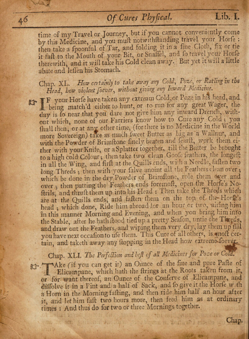 time of my Travel or Journey, but if you cannot .conveniently come by this Medicine, and you muft notwithftanding travel your Horfe: then taken fpoonful of Tar, and folding it in a fee Ciom, fix or tie it fail to the Mouth of your Bit, or Snaftel, and fo travel yctir Horfe therewith, and it vvjil take his Cold clean away. But y et it wm a utile abate -and leffen his Stomach. Chap. XL. How certainly to take away any Gold, i cy Patting hi the Head, how violent foever, without giving arty Inwar a Medicine. * _t ■% ■»—« • « «•» F your Horfe have taken any extream Cold,or Poze in his head, and jl being match’d either to hunt, or to run for any great Wager, the day is fo near that fou dare not give him any inward Drench, with¬ out which, none of our Farriers know how to Cure any Cold *, you fhall then or at anv other time, (for there is no Medicine in the \v one 3 Pl more Sovereign) tJte as much fweet Butter as big as a Wallnut, and with the Powder of Brimftone finely beaten and fearft, work them ei¬ ther with your Knife, or a Splatter toother, till the Butter be brought to a hiMi cold Colour; then take two clean Goofi feathers, the longeft in all the Wing, and firfl at the Quills.ends, with a Needle, fallen two long Threds $ then with your fiilve anoint ail h- i estheioc v an oxer ^ which be clone in the dry'Powder of Brhnfione, role them aver and over ; then putting the Feathers ends foremofl, open the Horfe’s No- ilrils and thrufi them up into Ins Head : 1 hen taite the Tuiecis wnicn are at the Quills ends, and fallen them on 'the top. of the-Horn’s head ; which done, Ride him abroad for an hour or two, -airing him in this manner Morning and Evening, and u uen you bring him into the Stable, after he hath flood tied up a pretty Seafon, untie the Tbrjds, and draw out the Feathers, and wiping them very dry, lay them up till you have next occafion to ufe them. This Cure of all others, is.*nofl cer¬ tain, and taketh away any flopping in the Head how extremeaoew3' Chap. XLI. The Perfection andbeji of all Medicines for Poze or Cot I- -»Ake fif you can get it) an Ounce of the fine and pure Pafle of Elicampane, which hath the firings at the Root$_ taken from if, or for want thereof, an Ounce of the Conferve of Elicampane, and diffolve it in a Pint and a half of Sack, and fo give it the Horfe with a Horn in the Morning falling, and then ride him half an hour after it, and let him faft two hours more, then_ feed him as at ordinary times : And thus do for two or three Mornings together. Chap. J