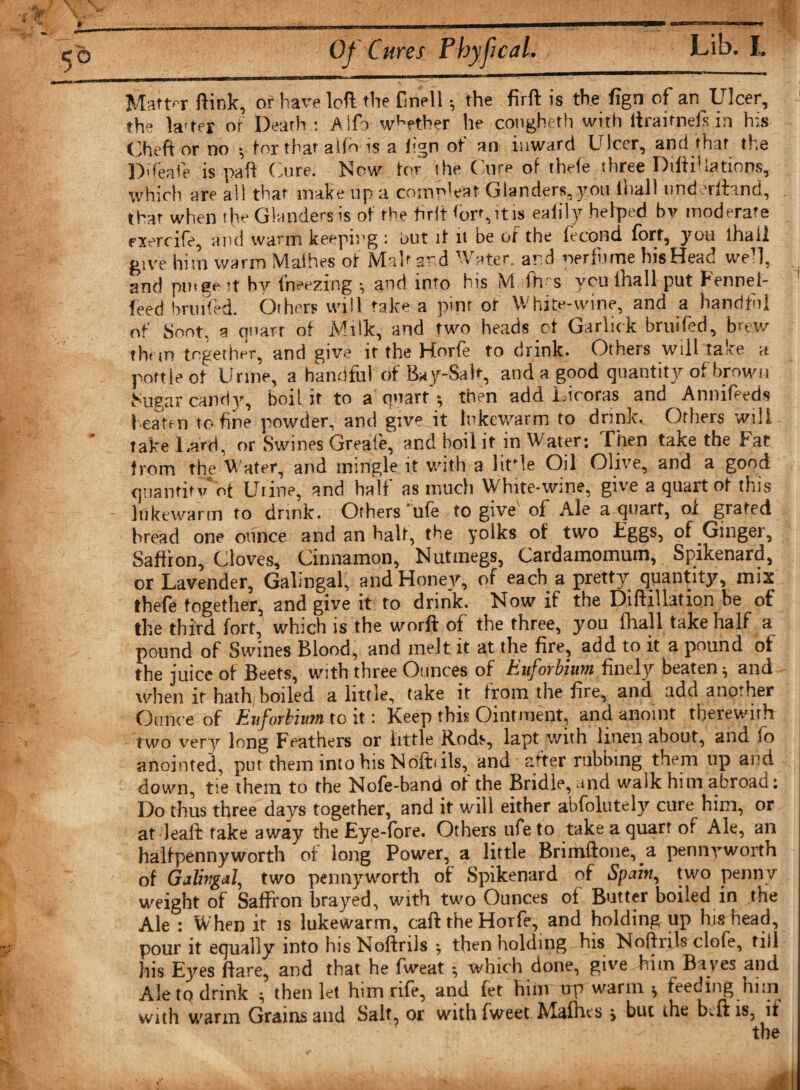 ) Of Cures PhyfcaL Lib. I, - -—Tim ■ I ■ ■ ■ r«iiMTriinr~rrir~T~‘,,r~-—a—■■ ■ ^ ^ 'I Matter ftink, or have loft the fmell *, the firft is the fign of an Ulcer, the krter of Death : Alfa whether he congheth with iijrairnefs in h;s Cheft or no y tor that aifb is a fign ot an inward Ulcer, and that the Pdeafe is paft Cure. Now tor the Cure of thefe three DiftiUations, which are all that make up a comp!eat Glanders, you (hall underfhnd, that when the Glanders is of the firft &lt;orr,itis eafily helped by moderate rxercife, and warm keeping : Put if it be of the fecond fort, you lhaii give him warm Malhes of Malt and Water, and perfume his Head well, , and pm ge it by freezing •, and into his M fh-s you (hall put Fennel- feed bruited. Others will take a pint of White-wine, and a handful of Soot, a quart of Milk, and two heads ot Garlick bruited, brew than together, and give it the Horfe to drink. Others will take a pottle of Urine, a handful of Bay-Salt, and a good quantity of brown Sugar candy, boil it to a'quart ; then add Licoras and Annifeeds beaten to fine powder, and give it lukewarm to drinks Others wili- * rake Lard, or Swines Greafie, and boil it in Water; Then take the Fat from the Water, and mingle it with a litTe Oil Olive, and a good quantity*of Urine, and half as much White-wine, give a quart of this - lukewarm to drink. Others 'ufe to give' of Ale a quart, oi grated bread one ounce and an half, the yolks of two Eggs, of Ginger, Saffron, Cloves, Cinnamon, Nutmegs, Cardamomum, Spikenard, or Lavender, Galmgal, andHoney, of each a pretty quantity, mix thefe together, 2nd give it to drink. Now if the Diftillation be ot the third fort, which is the word of the three, you (hall take half a pound of Swines Blood, and melt it at the fire, add to it a pound of the juice of Beets, with three Ounces of hufoybiwn finely beaten ^ and when it hath boiled a little, take it from the fire, and add another Ounce of Eufovbiiitn to it t Keep this Ointment, and anoint therewith two very long Feathers or iittle Kods, lapt with linen about, and lo anointed, put them into his Nofbils, and after rubbing them up and down, tie them to the Nofe-band of the Bridle, and walk him abroad; Do thus three days together, and it will either abfolutely cure him, or at leaft take away the Eye-fore. Others ufe to take a quart of Ale, an halfpennyworth of long Power, a little Brimftone, a pennyworth of Galmgal, two pennyworth of Spikenard of Spain, two penny weight of Saffron brayed, with two Ounces of Butter boiled in the Ale ; When it is lukewarm, caft the Horfe, and holding up hi* head, pour it equally into hisNoftrils *, then holding his Noftrikclofe, till his Eyes flare, and that he fweat *, which done, give him Bayes and Ale to drink $ then let him rife, and fet hinr trp warm * feeding him with warm Grains and Salt, or with fweet Mafhts \ but the bcft is, if