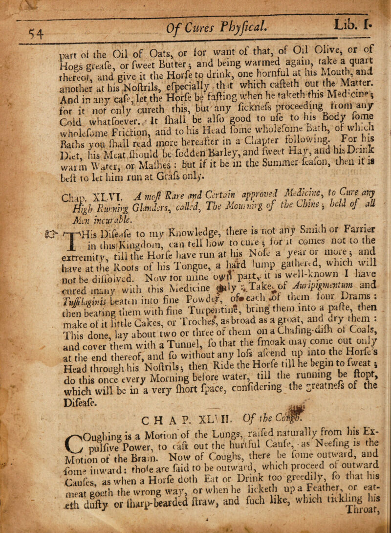 £ Of Cures Phyfical. Lib. !• part of the Oil of Oats, or for want of that, of Oil Olive, or of Hogsgreafe, or fweet Butter; and being warmed again, take a quart thereof, and give it the Horfe to drink, one hornful at his Mouth, and another at his Noftrils, efpecially thit which cafteth out the Matter. And in any cafe, let the Horfe be faffing when he taketh this Med'cme; for it not only cureth this, but any ficknefs proceeding from any Cold whatfoever. ■ It (hall be alfo good to ufe to his Body fome wholefome Friction, and to his Head fome wholefome Ba.lv, of wlnon Baths you fhall read more hereafter in a Chapter iohowmg. For his Diet, his Meat,limpid be fodden Barley, and tweet Hay, and his Drink warm Water, or Malhes : but if it be in the Summer feaion, then it 18 bcli to let him run at Grafs only. Chan. XLVT. A mojl Rare and Certain approved Medicine, to Cure any -L - - 11 1 ^he Momnirg °f the Chine j hell oj all High Running Glanders0 called\ The Mien incur able. TH’s Difeafe to my Knowledge, there is not any Smi.h ^r Farrier in this Kingdom, can tell how to cure ; lor it comes not to the extremity, till the Horfe have run at his Nofe a year or more ; and have at fhe Koots of his Tongue, a hard lump gathered, which will not be diffoived. Now tor mine paity U is well-known I have cured many will, this Medicine p\y Takeoof Aunpgmentum and TvjHLmnis beaten into fine Powder, of*each .of them four ~rams . then beahnp them with fine Turpentin?, bring them into a pafte then make of it fittle Cakes, or Troches’, asbroad as a groat, and dry them : This done lay about two or three of them on a Chafing-ailh ot Coals, and cover them with a Tunnel, fo that the finoak may come out only at the end thereof, and fo without any lofs aicend up into the Hoiks Head through his Noftrils; then Ride the Horfe till he begin to fweat; do this once every Morning belore water, till the running be ftopt, which will be in a very fhort fpace, confidenng the greatnefs of the Difeafe. CHAP. XL- II. Of the Cot®}. COughing is a Motion of the Lungs, raifed naturally from his Ex- nulfive Power, to raft out the hurtful Caufe,.as Neefing is the Motion of the Brain. How of Coughs, there be fome outward and Tom- inward: tbo&lt;e are faid to be outward, which proceed 01 outward Caufes, as when a Horfe doth Eat or Drink too greedily fo that Ins meatgoeth the wrong way, or when he licketh up a Feather, or eat- ,eth dully or ft wrp-bearded ftraw, and fach like, which t^knng Jus