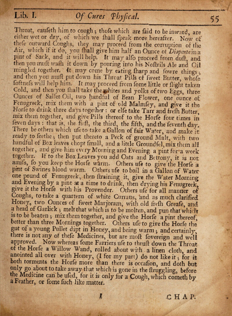 Throat, caufeth him to cough; thofe which are faid to be inward, are either wet or dry, of which we ihall fpeak more hereafter. Now of thefe outward Coughs, they may proceed from the corruption of the Air, which if it do, you fhall give him half an Ounce of Diapentein a pint of Sack, and it will help. It may alfo proceed from duff, and then you-muff wafh it down by pouring into his Noftrils Ale and Oil mingled together. It may come by eating fharp and fowre things; and then you muff put down his Threat Pills of fweet Butter, whofa - foftnefs will help him. It may proceed from fome little or flight taken Cold, and then you ihall take the whites and yolks of two Eggs, three Ounces of Sallet Oil, two handful of Bean Flower, one ounce of Fenugreek, mix them with a pint of old Malmfey, and give it the Horfe to drink three days together : or elfe take Tarr and frefh Butter, mix them together, and give Pills thereof to the Horfe four times in feven days: that is, the fuff, the third, the fifth, and the feventh day. There be others which ufeto take a Gallon of fair Water, aud make it ready to feethe; then put thereto a Peck of ground Malt, with two handful of Box leaves ehopt fmall, and a little Groundfel,mix them all together, and give him every Morning and Evening a pint for a week together. If to the Box Leaves you add Oats and Bettony, it is not amifs, fo you keep the Horfe warm. Others ufe to give the Horfe a pint of Swines blood warm. Others ufe to boil in a Gallon of Water one pound of Fenugreek, then ffraining it, give the Water Morning and Evening by a pint at a time to drink, then drying his Fenugreek, give it the Horfe with his Provender. Others ufe for all manner of Coughs, to take a quartern of white Currans, and as much clarified Honey, two Ounces of fweet Marjoram, with old frefh Greafe, and a head of Garlick; melt that which is to be molten, and pun that which is to be beaten ; mix them together, and give the Horfe a pint thereof better than three Mornings together. Others ufe' to give the Horfe the gut of a young Pullet dipt in Honey, and being warm; and certainly, there is not any of thefe Medicines, but are moft fbvereign and well approved. Now whereas fome Farriers ufe to thruft down the Throat of the Hoife a Willow Wand, rolled about with a linen cloth, and anointed all over with Honey, (I for my part) do not like it; for it both torments the Horfe more than there is occafion, and doth but u »/r^ j--U 110 ta^e away ^,af wbich is gone in the flruggling, before the Medicine can be ufed, for it is only for a Cough, which cometh by a Feather, or fome fuch like matter, • *;