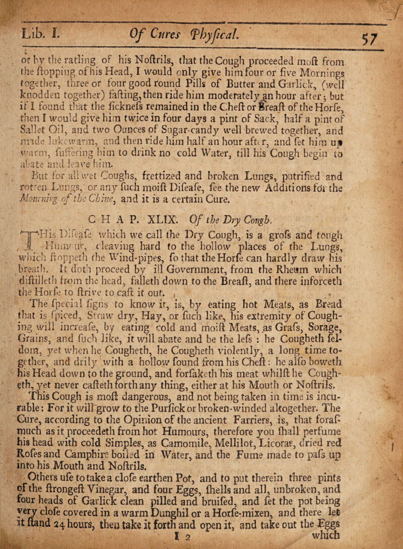 &gt; or by the ratling oF his Noftrils, that the Cough proceeded moft from the flopping of his Head, I would only give him four or five Mornings together, three or four good round Pills of Butter and Gar lick, (well knodden together) fading, then ride him moderately an hour after - but if 1 found that the fieknefs remained in the Chefl or Bread of the Horfe, then I would give him twice in four days a pint of Sack, half a pint of Sal let Oil, and two Ounces of Sugar-candy well brewed together, and made lukewarm, and then ride him half an hour after, and fet him ujt warm, fullering him to drink no cold Water, till his Cough begin to abate and leave him. But for all wet Coughs, frettized and broken Lungs, pntrified arid rotten Lungs, or any fuch moift Difeafe, fee the new Additions for the MournhgoftheC1' ' * rente, and it is a certain Cure, CHAP, XLIX. Of the Dry Cough. ATAHis Difegfe which we call the Dry Cough, is a grofs and tough , Jl PIumotA*, cleaving hard to the hollow places of the Lungs, which itoppeth the Wind-pipes, fo that the Horfe can hardly draw his breath. It doth proceed by ill Government, from the Rheum which diftilleth from the head, falleth down to the Breaft, and there inforceth the Horfe to drive to caft it out. , The fpecial figns to know it, is, by eating hot Meats, as Bread that is fpiced, Straw dry. Hay, or fuch like, his extremity of Cough¬ ing will increafe, by eating cold and moift Meats, as Grafs, Sorage, Grains, and fuch like, it will abate and be the lefs : he Cougheth fel- dom, yet when he Cougheth, he Cougheth \dolently, a long time to¬ gether, and drily with a hollow found from his Cheft: he alfo boweth his Head down to the ground, and forfaketh his meat whilft he Cough¬ eth, yet never cafteth forth any thing, either at his Mouth or Noftrils. This Cough is mofl dangerous, and not being taken in time is incu¬ rable: For it will grow to the Purfickorbroken-winded altogether. The Cure, according to the Opinion of the ancient Farriers, is, that forafc much as it proceedeth from hot Humours, therefore you (hall perfume his head with cold Simples, as Camomile, Mellilot, Licorar, dried red Rofes and Camphin boiled in Water, and the Fume made to pafs up into his Mouth and Noftrils. Others ufe to take a clofe earthen Pot, and to put therein three pints of the ftrongeft Yinegar, and four Eggs, fhellsand all, unbroken, and four heads of Garlick clean pilled and bruifed, and fet the pot being very clofe covered in a warm Dunghil or a Horfe-mixen, and there let it ftand 24 hours, then take it forth and open it, and take out the Eggs