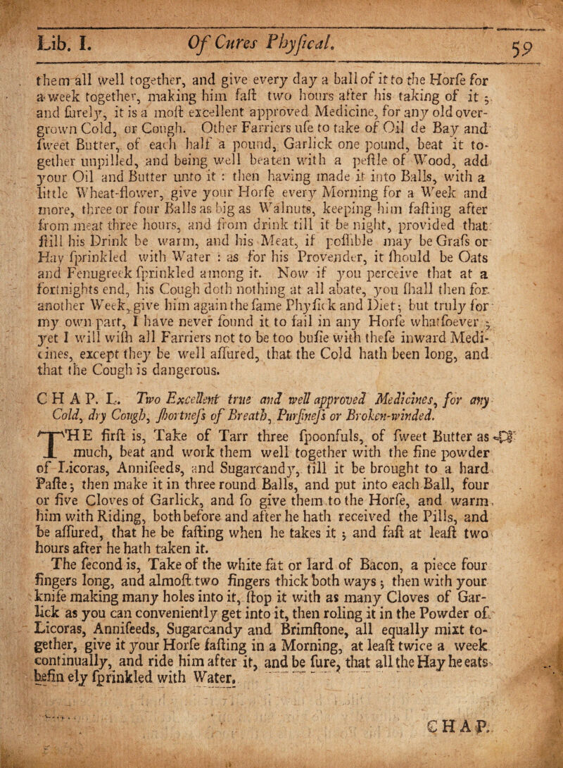 them all well together, and give every day a ball of it to the Horfe for a week together, making him fall two hours after his taking of it 9. and it is a moli: excellent approved Medicine, for any old over¬ grown Cold, or Cough. Other Farriers life to take of Oil de Bay and fweet Butter, of each half a pound, Garlick one pound, beat it to¬ gether unpilled, and being well beaten with a peftle of Wood, add your Oil and Butter unto it : then having made it into Balls, with a little Wheat-flower, give your Horfe every Morning for a Week and more, three or four Balls as big as Walnuts, keeping him falling after from meat three hours, and from drink till it benight, provided that: Hill his Drink be warm, and his Meat, if pcfiible may be Grafs or Hay fprinkled with Water : as for his Provender, it fhould be Oats and Fenugreek fprinkled among it. Now if you perceive that at a fortnights end, his Cough doth nothing at all abate, you fhall then for another Week,.give him again the fame Phyfick and Diet; but truly for my own part, I have never found it to fail in any Horfe whatfoever ^ yet I will with all Farriers not to be too bufie with thefe inward Medi¬ cines, except they be well allured, that the Cold hath been long, and that the Cough is dangerous. CHAP. L. Two Excellent true cm3, well approve3 Medicines, for any Cold, dry Cough, fiortnejs of Breath, Purfnefs or Broken-winded. T'H E firft is, Take of Tarr three fpoonfuls, of fweet Butter as 4T much, beat and work them well together with the fine powder of Licoras, Annifeeds, and Sugarcand}r, till it be brought to a hard Pafte-, then make it in three round Balls, and put into each Ball, four or five Cloves of Garlick, and fo give them to the Horfe, and warm, him with Riding, both before and after he hath received the Pills, and be allured, that he be faffing when he takes it ; and fafi at leaf! two hours after he hath taken it. The fecond is. Take of the white fat or lard of Bacon, a piece four fingers long, and almoffitwo fingers thick both ways; then with your knife making many holes into it, flop It with as many Gloves of Gar- lick as you can conveniently get into it, then roling it in the Powder of, Licoras, Annifeeds, Sugarcandy and Brimftone, all equally mixt to¬ gether, give it your Horfe faffing in a Morning, at lead twice a week continually, and ride him after it, and be fure, that all the Hay he eats kfinely fprinkled with Water,