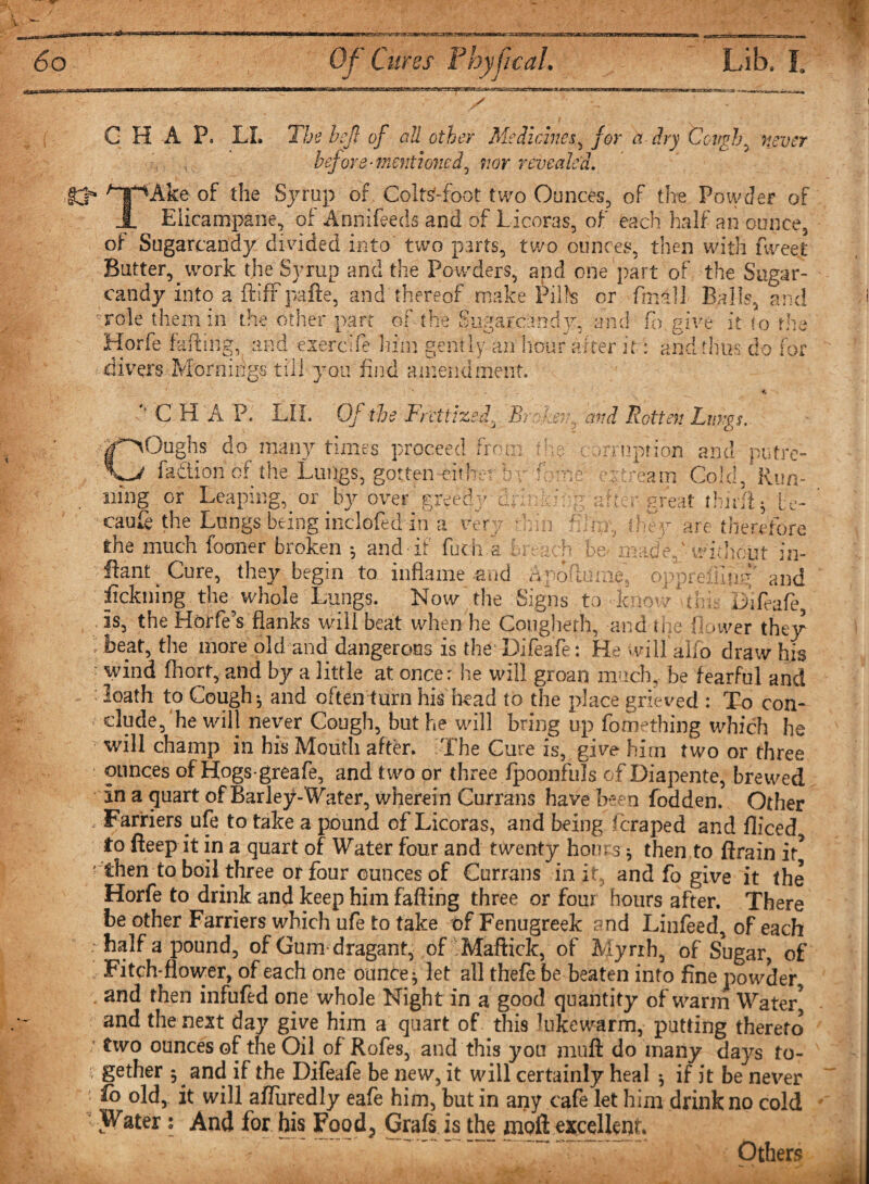 ^.mg^casgrwarrarenrw *»Mst • is - CHAP. LI. The hefl of all other Med ichies, for a dry Cough, never before-mentioned^ nor revealed. TAke of the Syrup of Coltsfoot two Ounces, of the Powder of Eiicampane, of Annifeecis and of Licoras, of each half an ounce, of Sugarcandy divided into two parts, two ounces, then with fweet Batter, work the Syrup and the Powders, and one part of the Sugar- candy into a ft iff pafte, and thereof make Pill's or final] Balls, and role them in the other part of the Sugarcandy, and fa give it to the Horfe faffing, and exercife him gently an hour after if: and thus do f. divers Mornings till you find amendment. r' 'retttzed. Br miii ken., and Rotten Lv.vgs. he car nipt ion and putre- ntreain Cold, Run- 'ter great rhirft * te- , they are therefore y? a ■ : ju fCHAP. LLL Of the B) C' ~~ Oughs do many times proceed from fadtion of the Lungs, gotten eithet b i ning or Leaping, or by over greedy dr caufe the Lungs being inclofed in a ver the much fboner broken •, and-if fuch a breach bemnadef-without in- ftani Cure, they begin to inflame 4*nd Apoitume, oppreiting' and fickning the whole Lungs. Now the Signs to dcnowmhc Difeafe, is, the Horfe 5s flanks will beat when he Cougherh, and me 1! &gt;wer they beat, the more old and dangerous is the Difeafe: He will alio draw his wind fhort, and by a little at once: he will groan much, be fearful and : loath to Cough ^ and often turn his head to the place grieved : To con¬ clude, he will never Cough, but he will bring up fomething which he will champ in his Mouth after. The Cure is, give him two or three ounces of Hogs-greafe, and two or three fpoonfuls of Diapente, brewed in a quart of Barlejf Water, wherein Currans have been fodden. Other Farriers ufe to take a pound of Licoras, and being feraped and fliced to fteep it in a quart of Water four and twenty horn s * then to drain it* then to boil three or four ounces of Currans in it, and fo give it the Horfe to drink and keep him faffing three or four hours after. There be other Farriers which ufe to take of Fenugreek and Liiifeed, of each half a pound, of Gumdragant, of Maffick, of Myrrh, of Sugar, of Fitch-flower, of each one ounce ^ let all thefe be beaten into fine powder, and then infufed one whole Night in a good quantity of warm Water* and the next day give him a quart of this lukewarm, patting thereto two ounces of the Oil of Rofes, and this you muff do many days to¬ gether 5 and if the Difeafe be new, it will certainly heal *, if it be never fo old, it will affuredly eafe him, but in any cafe let him drink no cold Water: And for his Food? Grafs is the moft excellent. Others