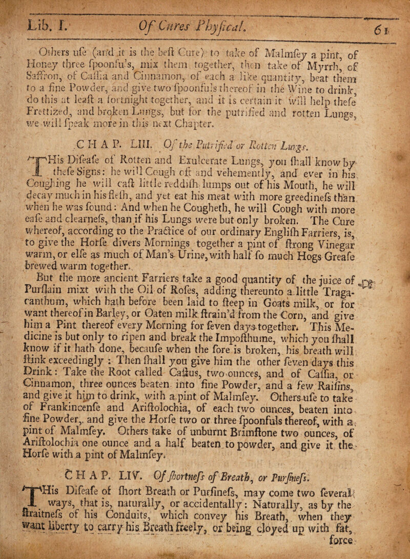 Others ufe (arid it is the Left Cure) to take of Malmfey a pint, of Honey three fpoonfu’s, mix them together, then take of Myrrh’ of Saffron, of Caflia and Cinnamon, of each a like quantity, beat them to a fine Powder, and give two fpoonf'uls thereof in the Wine to drink, do this at lead a fortnight together, and it is certain it (vill help thefe’ Frettized, and broken Lungs, but for the putrified and rotten Lungs, we will fpealc more in this next Chapter, ,C H A P. LUI. Of the Putrified or Rotten Lungs. ^jpHis Difeafe of Rotten and Exulcerate Lungs, you (hall know by- ■JL thefe Signs: he will Cough eft and vehemently, and ever in his. Coughing he will cad little n ddifh lumps out of his Mouth, he will decay muc h in his fit ih, and yet eat his meat with more greedinefs than when he was found: And when he Cougheth, he will Cough with more eafe and clearnefs, than if his Lungs were but only broken. The Cure whereof, according to the Practice of our ordinary Englith Farriers, is, to give the Hotfe divers Mornings together a pint of ftrong Vinegar warm, or elfe as much of Man’s, Urine, with half fo much Hogs Greafe brewed warm together., But_ the more ancient Farriers take a good quantity of the juice of Purflain mixt With the Oil of Rofes, adding thereunto a little Traga- ranthum, which hath before been laid to fteep in Goats milk, or for want thereof in Barley, or Oaten milk (train’d from the Corn, and give him a Pint thereof every Morning for feven days-together* This Me¬ dicine is but only to ripen and break the Impofthume, which you (hall know if it hath done, becaufe when the fore is broken, his breath will Rink exceedingly *. Then (hall you give him the other feven days this Drink: Take the Root called Callus, two ounces, and of Gallia, or Cinnamon, three ounces beaten, into fine Powder, and a few Raifins, and give it hyp to drink, with a pint of Malmfey. Othersule to take of Frankincenfe and Ariftolochia, of each two ounces, beaten into fine Powder,, and give the Horfe two or three fpoonfuls thereof, with a pint of Malmfey. Others take of unburnt Brimflone two ounces, of Ariftolochia one ounce and a half beaten to powder, and give it the Horfe with a pint of Malmfey* CHAP. LIV. Of Jhoftnefs of Breath, or Purjinefs. THis Difeafe of fhort Breath or Purfinefs, may come two feveral-' ways, that is, naturally, or accidentally: Naturally, as by the ftraitnefs of his Conduits, which convey his Breath, when they ” ' ’' ’ l to carry his Breath freely, or being cloyed up with fat, ) ~ ‘ ' 'force-