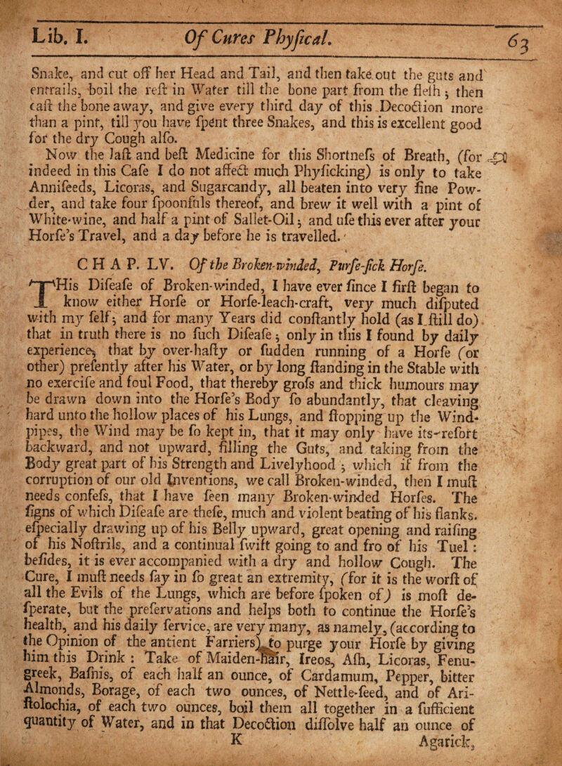 Lib. I. Of Cures Phyfical. Snake, and cut off her Head and Tail, and then takeout the gats and' entrails, boll the reft in Water till the bone part from the flelh * then call: the bone away, and give every third day of this Decodion more than a pint, till you have fpent three Snakes, and this is excellent good for the dry Cough alfo. Now the Lift and beft Medicine for this Shortnefs of Breath, (for JpO indeed in this Cafe l do not affed much Phyficking) is only to take Annifeeds, Licoras, and Sugarcandy, all beaten into very fine Pow¬ der, and take four fpoonfals thereof, and brew it well with a pint of White-wine, and half a pint of Sallet-Oil^ and ufe this ever after your Horfe’s Travel, and a day before he is travelled.' i t, CHAP. LV. Of the Broken mnded, Pvrfe-fck Horfe. His Difeafe of Broken-winded, I have ever fince I firft began to know either Horfe or Horfe-leach-craft, very much difputed with my felf; and for many Years did conftantly hold (as I.ftill do) that in truth there is no fuch Difeafe; only in this I found by daily experience, that by over-hafly or hidden running of a Horfe (or other) prefently after his Water, or by long {landing in the Stable with no exercife and foul Food, that thereby grofs and thick humours may be drawn down into the Horfe’s Body fo abundantly, that cleaving ' hard unto the hollow places of his Lungs, and flopping up the Wind¬ pipes, the Wind may be fo kept in, that it may only have its-refort backward, and not upward, filling the Guts, and taking from the Body great part of his Strength and Livelyhood , which if from the corruption of our old Inventions, we call Broken-winded, then I inufl , needs confefs, that I have feen many Broken-winded Horfes. The figns of which Difeafe are thefe, much and violent beating of his flanks, efpecially drawing up of his Belly upward, great opening and railing of his Noftrils, and a continual fwift going to and fro of his Tuel: befides, it is ever accompanied with a dry and hollow Cough. The Cure, I muft needs fay in fo great an extremity, (for it is the worft of all the Evils of the Lungs, which are before fpoken of) is mod de- fperate, but the prefervations and helps both to continue the Horfe’s health, and his daily fervice, are very many, as namely, (according to the Opinion of the antient Farriers) to purge your Horfe by giving him this Drink : Take of Maiden-tftir, Ireos, Afb, Licoras, Fenu¬ greek, Bafnis, of each half an ounce, of Cardamum, Pepper, bitter Almonds, Borage, of each two ounces, of Nettle-feed, and of Ari- ftolochia, of each two ounces, boil them all together in a fufficient quantity of Water, and in that Decoition diflblve half an ounce of K Agarick, .