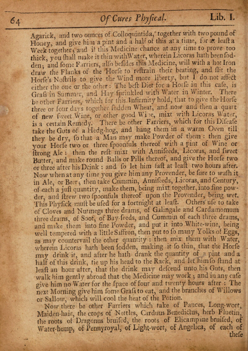 64 Of Cures Thyf cal. Agarick, and two ounces of Colloquintida, together with two pound of Honey, and give him a pint and a half of this at a time, for at lead a Week together: and if this Medicine chance at any time to prove too thick you ffiall make it thin withWater, wherein Licoras hath been fod- den • ’and fome Farriers, atfo befides this Medicine, will with a hot Iron draw the Flanks of the Horfe to reftrain their beating, and flit the Horfe’s Noftrils to give the Wind more liberty, but I do not affedt either the one or the other : The beft Diet for a Horfe 111 this cafe, is Grafs in Summer, and Hay fprinkled with Water in Winter. There be other Farriers, which for this Infirmity hold, that to give the Horfe three or four days together fodden Wheat, and now and then a quart of new fweet Wine,or other good Wire, mist with Licoras Water, a certain Remedy. There be other Farriers, which for this Difeafe is take the Guts of a Hedg-hog, and hang them in a warm Oven till they be dry, fo that a Man may make Powder of them : then give your Horfe two or three fpoonfuls _ thereof with a pint of Wine or Ale 1 then the reft mist with Annneeds, Licoras, and fweet Butter, and make round Balls or Pills thereof, and give the Horfe two or three after his Drink : and fo let him fall at leaft two hours after. Now when at any time you give him any Provender, be fure to wafh it in Ale, or Beer; then take Cummin, Annifeeds, Licoras, and Century, of each a juft quantity, make them, being mixt together, into fine pow¬ der, and ftrew two fpoonfuls thereof upon the Provender, being wet. This Pbyfick muft be ufed for a fortnight at lead. Others ufe to take of Cloves and Nutmegs three drams, of Galingale and Cardamomum three drams, of Soot, of Bay-feeds, and Cummin of each three drams, and make them into fine Powder, and put it into White-wine, being well tempered with a little Saffron, then put to fo many Yolks of Eggs, as may countervail the other quantity: then mix them with Water, wherein Licoras hath been fodden, making it fo thin, that tne Horfe may drink if, and after he hath drank the quantity of a pint and a half of this drink, tie up his head to the Rack, and let himfo ftand at leaft an hour after, that the drink may defcend unto his Guts, then walk him gently abroad that the Medicine may work ; and in any cafe give him no Water for the fpace of four and twenty hours after : The next Morning give him fome Grafs to eat, and the branches of Willows or Sallow, which will cool the heat of the Potion. Now there be other Farriers which fake of Pances, Long-wort, Maiden-hair, the crops of Nettles, Carduus Benedidlus, herb Fluetin, the roots of Dragonus bruited, the roots of Elicampane bruifed, of Water-hemp, of Pennyroyal, of Light-wort, of Angelica, of each of ’• ' . thefe