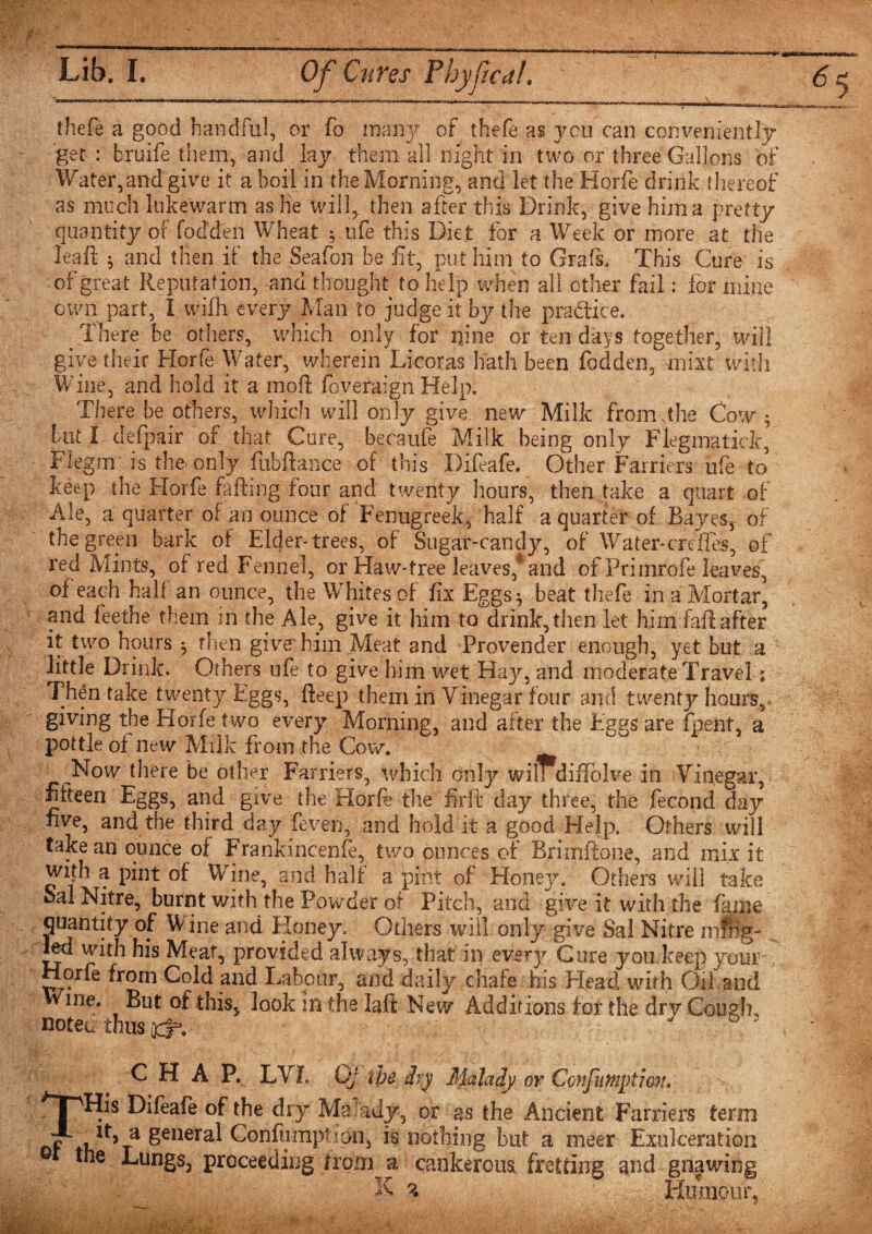 thefe a good handful, or fo many of thefe as you can conveniently get : bruife them, and lay them all night in two or three Gallons of Water,and give it a boil in the Morning, and let the Hprfe drink thereof as much lukewarm as he will* then after this Drink, give him a pretty quantity of fod’den Wheat $ ufe this Diet for a Week or more at the leaft $ and then if the Seafon be fit, put him to Grafs, This Cure is of great Reputation, and thought to help when all other fail: for mine own part, I vvifH every Man to judge it by the practice. Ihere be others, which only for nine or ten days together, will give their Horfe Water, wherein Licoras hath been fodden, mixt with Wine, and hold it a mod foveraign Help. There be others, which will only give, new Milk from .the Cow ; tut I defpair of that Cure, becaufe Milk being only Flegmatick, Flegm is the only fubftance of this Difeafe. Other Farriers ufe to keep the Horfe failing four and twenty hours, then take a quart of Ale, a quarter of an ounce of Fenugreek, half a quarter of Bayes, of the green bark of Elder-trees, of Sugar-candy, of Water-ereffes, of red Mints, of red Fennel, or Haw-tree leaves*and of Prinirofe leaves, of each halt an ounce, the Whites of fix EggSj beat thefe in aMortar, and feethe them in the Ale, give it him to drink,then let him faft after it two hours *, then give'him Meat and Provender enough, yet but a little Drink. Others ufe to give him wet Hay, and moderate Travel; Then take twenty Eggs, fteep them in Vinegar four and twenty hours, giving the Horfe two every Morning, and after the Eggs are fpeiit, a pottle of new Milk from the Cow. Now there be other Farriers, which only wilrdiflblve in Vinegar, fifteen Eggs, and give the Horfe the firft day three, the fecond day five, and the third day feven, and hold it a good Help. Others will take an ounce of Frankincenfe, two ounces of Brimftone, and mix it with a pint of Wine, and half a pint of Honey. Others will take Sal Nitre, burnt with the Powder of Pitch, and give it with the fame quantity of Wine and Honey. Others will only give Sal Nitre mfiig- led with his Meat, provided always, that in every Cure you keep your Horfe from Cold and Labour, and daily chafe his Head with Oil and Wme. But of this, look m the lalt New Additions for the dry Cough, notec thus qcS. 7 &amp; 3 ^ C H A F. LVE Oj the dry Malady or Confumytion, ^TPHis Difeafe of the dry Ma ady, or as the Ancient Farriers term P a general Confumption, is nothing but a meer Exulceration tne Lungs, proceeding from a cankerous fretting and gnawing Humour, K