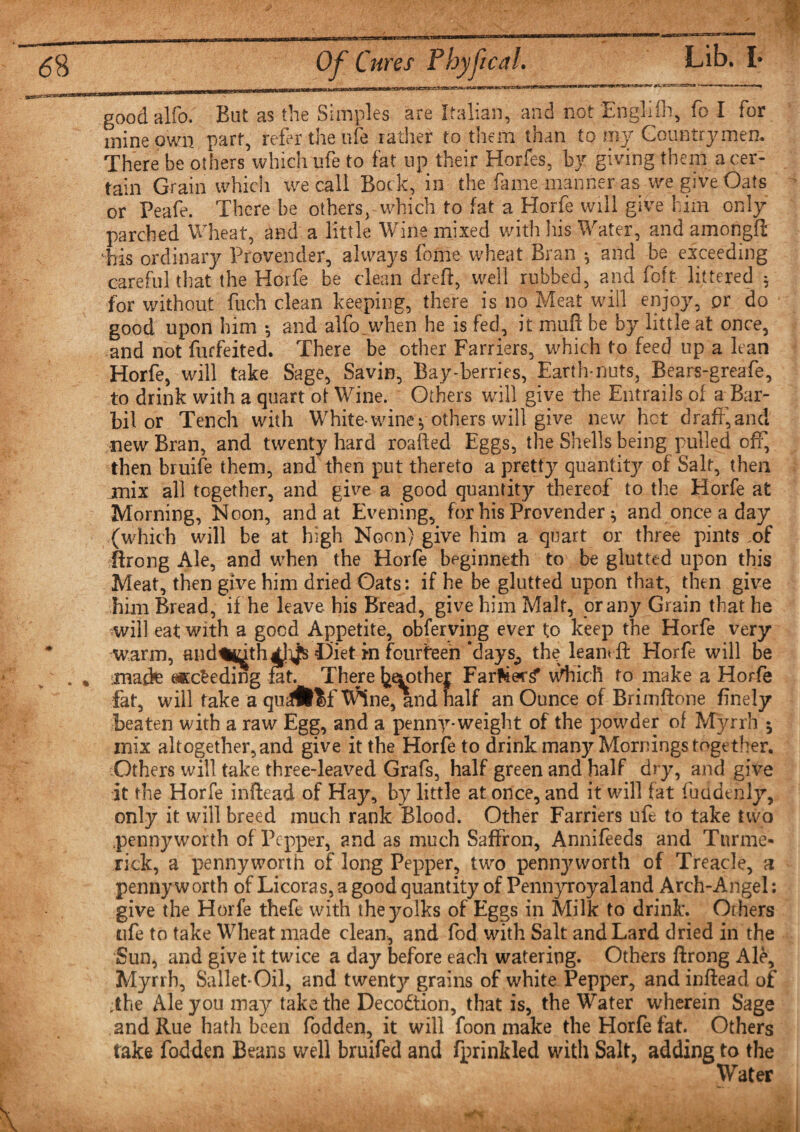 good alfo. Bat as the Simples are Italian, and not Englifft, fo I for mine own part, refer the life rather to them than to my Countrymen. There be others which life to fat np their Horfes, by giving them a cer¬ tain Grain which we call Bock, in the fame manner as we give Oats or Peafe. There be others, which to fat a Horfe will give him only parched Wheat, and a little Wine mixed with his Water, and amongft T/is ordinary Provender, always feme wheat Bran * and be exceeding careful that the Horfe be clean dreft, well rubbed, and foft littered * for without fuch clean keeping, there is no Meat will enjoy, or do good upon him *, and alfo.when he is fed, it muft be by little at once, and not forfeited. There be other Farriers, which to feed up a lean Horfe, will take Sage, Savin, Bay-berries, Earth-nuts, Bears-greafe, to drink with a quart ot Wine. Others will give the Entrails of a Bar- bil or Tench with White- wine * others will give new hot draff, and new Bran, and twenty hard roafied Eggs, the Shells being pulled off, then bruife them, and then put thereto a pretty quantity of Salt, then mix all together, and give a good quantity thereof to the Horfe at Morning, Noon, and at Evening, for his Provender ^ and once a day (which will be at high Noon) give him a quart or three pints .of Rrong Ale, and when the Horfe beginneth to be glutted upon this Meat, then give him dried Oats : if he be glutted upon that, then give him Bread, if he leave his Bread, give him Malt, or any Grain that he will eat with a good Appetite, observing ever to keep the Horfe very * warm, and%^th4l^ Diet in fourteen days^ the lean* ft Horfe will be . % made eKcfcedlng fat. There Mother Far^er^ wliicfi to make a Horfe fat, will fake a qu^^f^ne, and naif an Ounce of Brimflone finely beaten with a raw Egg, and a penny-weight of the powder of Myrrh 5 mix altogether, and give it the Horfe to drink many Mornings together. Others will take three-leaved Grafs, half green and half dry, and give it the Horfe inftead of Hay, by little at once, and it will fat fuudenly, only it will breed much rank Blood. Other Farriers ufe to take two pennyworth of Pepper, and as much Saffron, Annifeeds and Turme- rick, a pennyworth of long Pepper, two penny worth of Treacle, a penny worth of Licoras, a good quantity of Pennyroyaland Arch-Angel: give the Horfe theft with the yolks of Eggs in Milk to drink. Others ufe to take Wheat made clean, and fod with Salt and Lard dried in the Sun, and give it twice a day before each watering. Others Rrong Ale, Myrrh, Sallet-Oil, and twentjr grains of white Pepper, and inflead of ,the Ale you may take the Decodtion, that is, the Water wherein Sage and Rue hath been fodden, it will foon make the Horfe fat. Others take fodden Beans well bruifed and fprinkled with Salt, adding to the Water