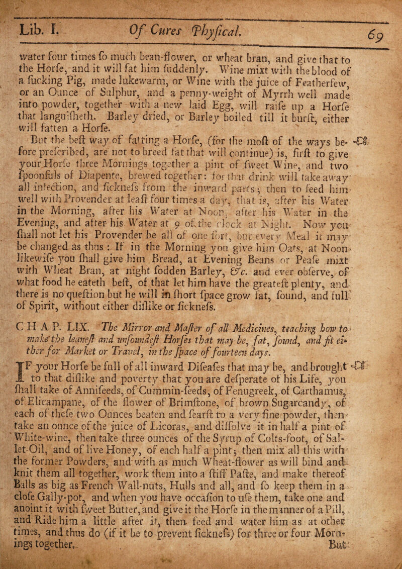 1-pTf.T. at j6^WSfec^M&lt;KiaiSk»aS«iM5W&gt;i Lib. I. Of Cures &lt;phyficM: water four times fo much bean-flower, or wheat bran, and give that to the Horfe, and it will fat him fuddenly. Wine mixt with the blood of a fucking Pig, made lukewarm, or Wine with the juice of Featherfew, or an Ounce of Sulphur, and a penny-weight of Myrrh well made into powder, together with a new laid Egg, will raife up a Horfe that languifheth. Barley dried, or Barley boiled till it burft, either will fatten a Horfe. But (Ik beft way of fatting a Horfe, (for the moft of the ways be¬ fore prefcribsd, are not to breed fat that will continue) is, firft to give your Horfe three Mornings together a pint of fweet Wine, and two fpoonfuls of Diapente, brewed together: for that drink will takeaway all infection, and ficknefs from the inward parts; then to feed him well with Provender at lea ft four times a day/that is, after his Water in the Morning, after his Water at Noon, after his Water in the Evening, and after-his Water at 9 of the clock at Sight. Now you fhall not let his Provender be all of one lbrt, but every Meal it may be changed as thus If in the Morning you give bin/Oats, at Noon- likewife you fhall give him Bread, at Evening Beans or Pea ft mixt with Wheat Bran, at night fodden Barley, £SV. and ever obferve, of what food he eateth beft, of that let him have the greateft plenty, and there is no queftion but he will in fhort fpace grow fat, found, and full of Spirit, without either diftike or ficknefs. ~ , C H A P. LIX. The Mir ror and Majler of all Medicines, teaching how to &gt; make'the leanef arid iinfoimdeft Horfes that may be, fat, found, and fit ei* ther for Market or Travel, in the fpace of fourteen days. IF your Horfe be full of all inward Difeafes that may be, and brought to that diflike and poverty that you are defperate of his Life, you fhall take of Annifeeds, of Cummin-feeds, of Fenugreek, oi Carthamus, of Elicainpane, of the flower of Brimftone, of brown Sugurcandy, of each of thefe. two Ounces beaten and fearft to a very fine powder, them take an ounce of the juice of Licoras, and diffolve it in half a pint of White-wine, then take three ounces of the Syrup of Colts-foot, of Sal* iet-Oil, and of live Honey, of each half a pint j then mix all this with the former Powders, and'with as much Wheat-flower as will bind and-, knit them all together, work them into a fluff Pafte, and make thereof Balls as big as French Wall-nuts, Hulls and all, and fo keep them in a clofe Gally-pof, and when you have occafion to ufe them, take one and anoint it with fweet Butter, and give it the Horfe in the manner of a Pfll5 and Ride him a little after it, then, feed and water him as at other times, and thus do (if it be to prevent ficknefs) for three or four Morm ings together,. . ~ ~ Bat '■