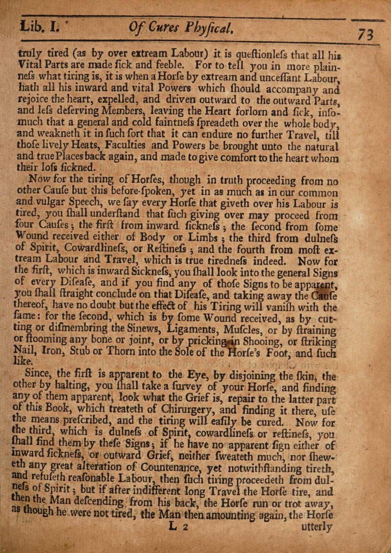 truly tired (as by over extream Labour) it is queftionlefs that all his Vital Parts are made fick and feeble. For to tell you in more plain- nefs what tiring is, it is when aHorfe by extream and unceiTant Labour, hath all his inward and vital Powers which Ihould accompany and rejoice the heart, expelled, and driven outward to the outward Parts, and lefs deferring Members, leaving the Heart forlorn and fick, info’ much that a general and cold faintnefs fpreadeth over the whole body, and weakneth it in fuch fort that it can endure no further Travel, till thofe lively Heats, Faculties and Powers be brought unto the natural and true Places back again, and made to give comfort to the heart whom their loft fickned. Now for the tiring ofHorfes, though in truth proceeding from no other Caufe but this before-fpoken, yet in as much as in our common and vulgar Speech, we fay every Horfe that giveth over his Labour is tired, you (hall underftand that fuch giving over may proceed from four Caufes ; the firft from inward ficknefs ; the fecond from fome Wound received either of Body or Limbs; the third from dulnefs of Spirit, Cowardlinefs, or Reftineft 5 and the fourth from moft ex¬ tream Labour and Travel, which is true tiredneft indeed. Now for the firft, which is inward Sickneft, you (hall look into the general Signs of every Difeafe, and if you find any of thofe Signs to be apparent, you (hall ftraight conclude on that Difeale, and taking away the Caufe thereof, have no doubt but the effe$ of his Tiring will vaniih with the fame: for the fecond, which is by fome Wound received, as by cut¬ ting or difmembring the Sinews, Ligaments, Mufcles, or by draining or Rooming any bone or joint, or by pricking^ Shooing, or ftriking Nail, Iron, Stub or Thorn into the Sole of the Horfe’s Foot, and fuch like. - . , aS'ryv'i . Since, the firft is apparent to the Eye, by disjoining the (kin, the other by halting, you fhall take a fiirvey of your Horfe, and finding a”y of them apparent, look what the Grief is, repair to the latter part of this Book, which treateth of Chirurgery, and finding it there, ufe the means preferred, and the tiring will eafily be cured. Now for g*™. which is dulnefs of Spirit, cowardlinefs or reftinefs, you inall find them by thefe Signs * if he have no apparent fign either of inward ficknefe, or outward Grief, neither fweateth much, nor (hew* eth any great alteration of Countenance, yet notwitbftanding tireth, ancl rerufeth reafonable Labour, then fuch tiring proceeded} fromdul- th S ^ ^ after indifferent long Travel the Horfe tire, and n ^e^cen(5mg from his back, the Horfe run or trot away, «ough he were not tired, the Man then amounting again, the Horfe L 2 utterly