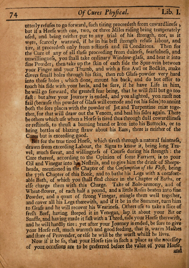 utterly refuses to go forward, fuch tiring proceedeth from cowardlinefs ■, but if a Horfe with one, two, or three Miles riding being temperately ufed, and being neither put to any trial of his ftrength, nor, as it were, fcarcely warmed, if he in bis beft ftrength refufe labour, and tire, 'it proceedeth only from reftinefs and ill Conditions. Then for the Cure of any of all thefe proceeding from dulnefs, fearfulnefs, and unwillinenefs, you {hall take ordinary Window-glafs, and beat it into fine Powder ; then take up the fkin of each fide the Spur-vein between your Finger and your Thumb, and with a fine Awl or Bodkin, make divers finall holes through his fkin, then rub Glafs-powder very hard into thofe holes •, which done, mount his back, and do but offer to touch his fide with your heels, and be lure, if he have Life in him, he will go forward, the greatefl fear being, that he will ftill but go too faft: but after your Journey is ended, and you alighted, you muft not fail (becaufe this powder of Glafs will corrode and rot his fides) to anoint both the lore places with the powder of Jet and Turpentine mist toge¬ ther, for that will draw out the Venom, and heal his fides again. There be others which ufe when a Horfe is tired thus through dull cowardlinefs orreftinefs, to thruft a burning brand or Iron into his Buttocks, or to bring bottles of blazing ftraw about his Ears; these is neither of the Cures but is exceeding good- But for the true tired Horfe, which tireth through a natural faintnefs, drawn from exceeding Labour, the Signs to know it, being long Tra¬ vel, much fweat, and willingnefs of Courfe during his ftrength : the Cure thereof, according to the Opinion of fome Farriers, is to pour Oil and Vinegar into hj%Noftrils, and to give him the drink of Sheeps- heads, mentioned in the Chapter of the Confumption of the Flejh, being the 57th Chapter of this Book, and to bathe his Legs with a comfort¬ able Bath, of which you fhall find choice in- the Chapter of Baths, or elfe charge them with this Charge. Take of Bole-armony, and of Wheat-flower, of each half a pound, and a little Rofin beaten into fine Powder, and a quart of ftrong Vinegar, mingle them well together, and cover all his Legs therewith, and if it be in the Summer, turn him to Grafs and he will recover his Wearinefs. Others ufe to take a fliee of frelh Beef, having fteepea it in Venegas, lap it about your Bit or Snaffle, and having made it faft with a Thred, ride your Horfe therewith, and he will hardly tire: yet after your Journey is ended, be fure to give your Horfe reft, much warmth and good feeding, that is, warm Malhes and ftore of Provender, or elle he will be the worft whilft he lives. Now if it be fo, that your Horfe tire in fuch a place as the neceflky of youE occafions are to be preferred before the value of your Horley