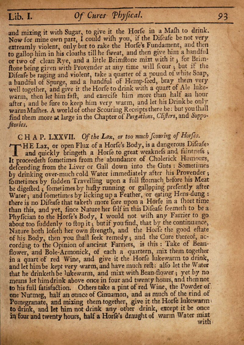 and mixing it with Sugar, to give it the Horfe in a Mafh to drink. Now for mine own part, I could wifh you, if the Difeafe be not very extreamly violent, only but to rake the Horfe’s Fundament, and then to gallop him in his cloaths till he fweat, and then give him a handful or two of clean Rye, and a little Brimftone mixt with it j for Bnm- ftone being given with Provender at any time will hour ; but if the Difeafe be raging and violent, take a quarter of a pound of white Soap, a handful of Spurge, and a handful of Hemp-feed, bray them very well together, and give it the Horfe to drink with a quart of Ale luke¬ warm, then let him faff, and exercife him more than half an hour after $ and be fure to keep him very warm, and let his Drink be only warmMafhes. A world of other Scouring Receipts there be: but you (hall find them more at large in the Chapter of Purgations, Clifters, and &lt;5wppo- Jitories. CHAP. LXXVTI. Of the Lax, or too much fcowivg of Horfes. THE Lax, or open Flux of a Horfe’s Body, is a dangerous Difeafe* and quickly bringeth a Horfe to great weaknefs and faintnefs y It proceedeth fometimes from the abundance of Cholerick Humours, defeending from the Liver or Gall down into the Guts : Sometimes by drinking over-much cold Water immediately after his Provender ; fometimes by fudden Travelling upon a full ftomach before his Meat bedigefted; fometimes by hafty running or galloping prefently after Water$ and fometimes by licking up a Feather, or eating Hens-dung : there is no Difeafe that taketh more fore upon a Horfe in a fhort time than this, and yet, fince Nature her (elfin this Difeafe feemeth to be a Phyfician to the Horfe’s Body, I would not wifh any Farrier to go about too fhddenly to Hop it ; but if you find, that by the continuance. Nature both lofeth her own ftrength, and the Horfe the good eftate of his Body, then you fhall feek remedy; and the Cure thereof, ac¬ cording to the Opinion of ancient Farriers, is this : Take of Bean- flower, and Bole-Armonick, of each a quartern, mix them together in a quart of red Wine, and give it the Horfe lukewarm to drink, and let him be kept very warm, and have much reft : alfo let the Water that he drinketh be lukewarm, and mixt with Bean-flower; yet by no means let him drink above once in four and twenty hours, and then not to his full fatisfaftion. Others take a pint of red Wine, the Powder of: one Nutmeg, half an ounce of Cinnamon, and as much of the rind of Pomegranate, and mixing them together, give it the Horfe lukewarm • to drink, and let him not drink any other drink, except it be once io four and twenty hours, half a Horfe’s draught of with