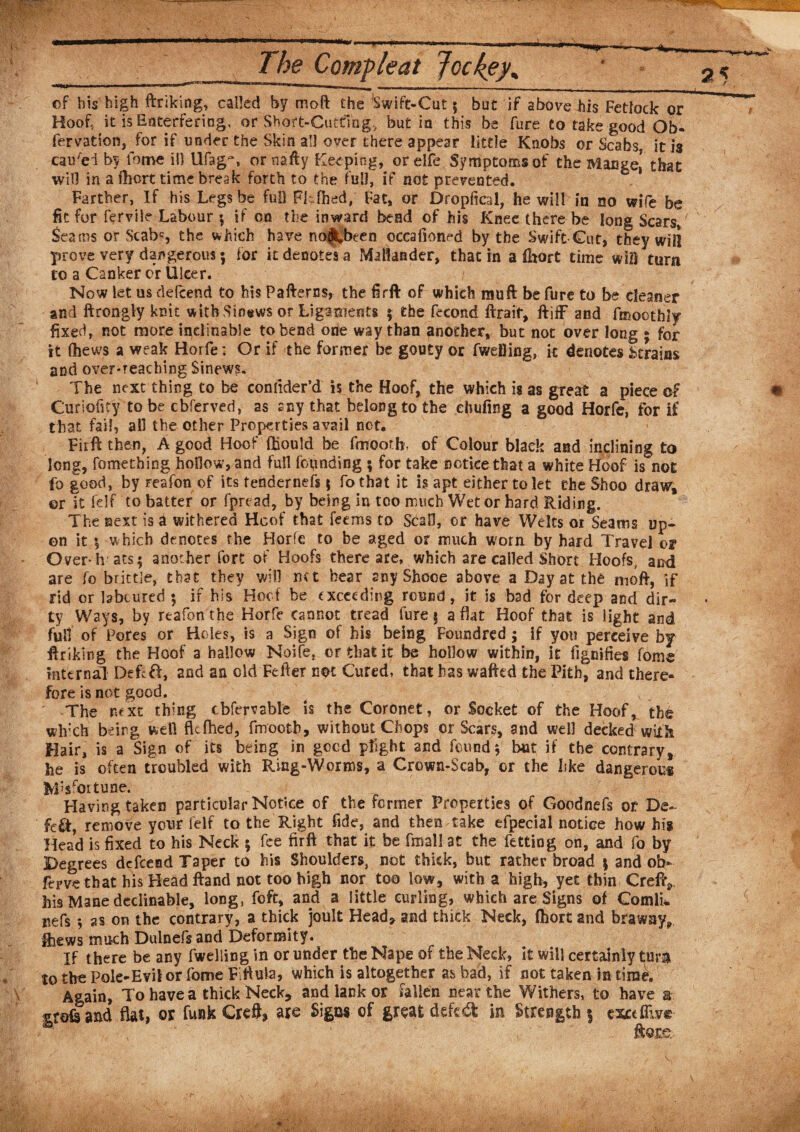 2 -[J- ■ -1.1 ■&gt;! Ill 111 ... — lir , | of bis high ftriking, called by moft the Swift-Cut $ but if above his Fetlock or Hoof, it is Ersterfering, or Short-Cutting, but in this be fure to take good Ob¬ servation, for if under the Skin all over there appear little Knobs or Scabs it is caused by iome ill Ufag~, or nafty Keeping, orelfe Symptoms of the Mange,' that will in a fhort time break forth to the full, if not prevented. Farther, If his Legs be full Fhfhed, Fat, or Dropfical, he will in no wife be fit for fervile Labour \ if on the inward bend of his Knee there be long Scar si Seams or Scab*, the which have no^been occafioned by the Swift Cut, they will prove very dangerous; for it denotes a Mallander, that in a fhort time will turn to a Canker cr Ulcer. Now let us defcend to his Pafterns, the firft of which mu ft be fure to be cleaner and ftrongly kait with Sinews or Ligaments ; the fecond ftraif, ftiff and fmoothly fixed, not more inclinable to bend one way than another, but not over long ► for it (hews a weak Horfe; Or if the former be gouty or fwelling, it denotes Strains and over-reaching Sinews. The next thing to be conlider’d is the Hoof, the which is as great a piece of Curiofity to be cbferved, as any that belong to the ehufing a good Horfe, for if that fail, all the other Properties avail not. Fiift then, A good Hoof ftiould be fmooth, of Colour black and inclining to long, fomething hoilow,and full founding ; for take notice that a white Hoof is not fo good, by reafon of its tendernefs $ fothat it is apt either to let the Shoo draw, or it felf to batter or fpread, by being in too much Wet or hard Riding. The next is a withered Hoof that feems to ScaO, or have Welts 01 Seams up¬ on it *, which denotes the Horfe to be aged or much worn by hard Travel or Over-h ats; another fort of Hoofs there are, which are called Short Hoofs, and are fo brittle, that they will net hear any Shooe above a Day at the moft, if rid or bbtured ; if his Hoof be exceeding round, it is bad for deep and dir¬ ty Ways, by reafon the Horfe cannot tread fure 5 a flat Hoof that is light and full of Pores or Holes, is a Sign of his being Foundred; if you perceive by ftriking the Hoof a hallow Noife, or that it be hollow within, it fignifies fome internal DefcH, and an old Fefter not Cured, that has wafted the Pith, and there¬ fore is not good. The next thing cbfervable is the Coronet, or Socket of the Hoof, the which being well flefhed, fmooth, without Chops cr Scars, and well decked with Hair, is a Sign of its being in good plight and found j but if the contrary, he is often troubled with Ring-Worms, a Crown-Scab, or the like dangerous Misfortune. Having taken particular Notice of the former Properties of Goodnefs or De¬ feat, remove your felf to the Right fide, and then take efpecial notice how his Head is fixed to his Neck 5 fee fir ft that it be fmall at the fetting on, and fo by Degrees defcend Taper to his Shoulders, not thick, but rather broad 5 and ob- ferve that his Head ftand not too high nor too low, with a high, yet thin Creftv his Mane declinable, long, fo ft, and a little curling, which are Signs of ComlL nefs *, as on the contrary, a thick joult Head* and thick Neck, fhort and brawny* Shews much Dulnefsand Deformity. If there be any fwelling in or under the Nape of the Neck, it will certainly turn to the Pole-Evil or fome Fiftula, which is altogether as bad, if not taken in time. Again, To have a thick Neck, and lank or fallen near the Withers, to have a ^rofsand flat, or funk Creft, are Signs of great defeat in Strength $ exaflwe